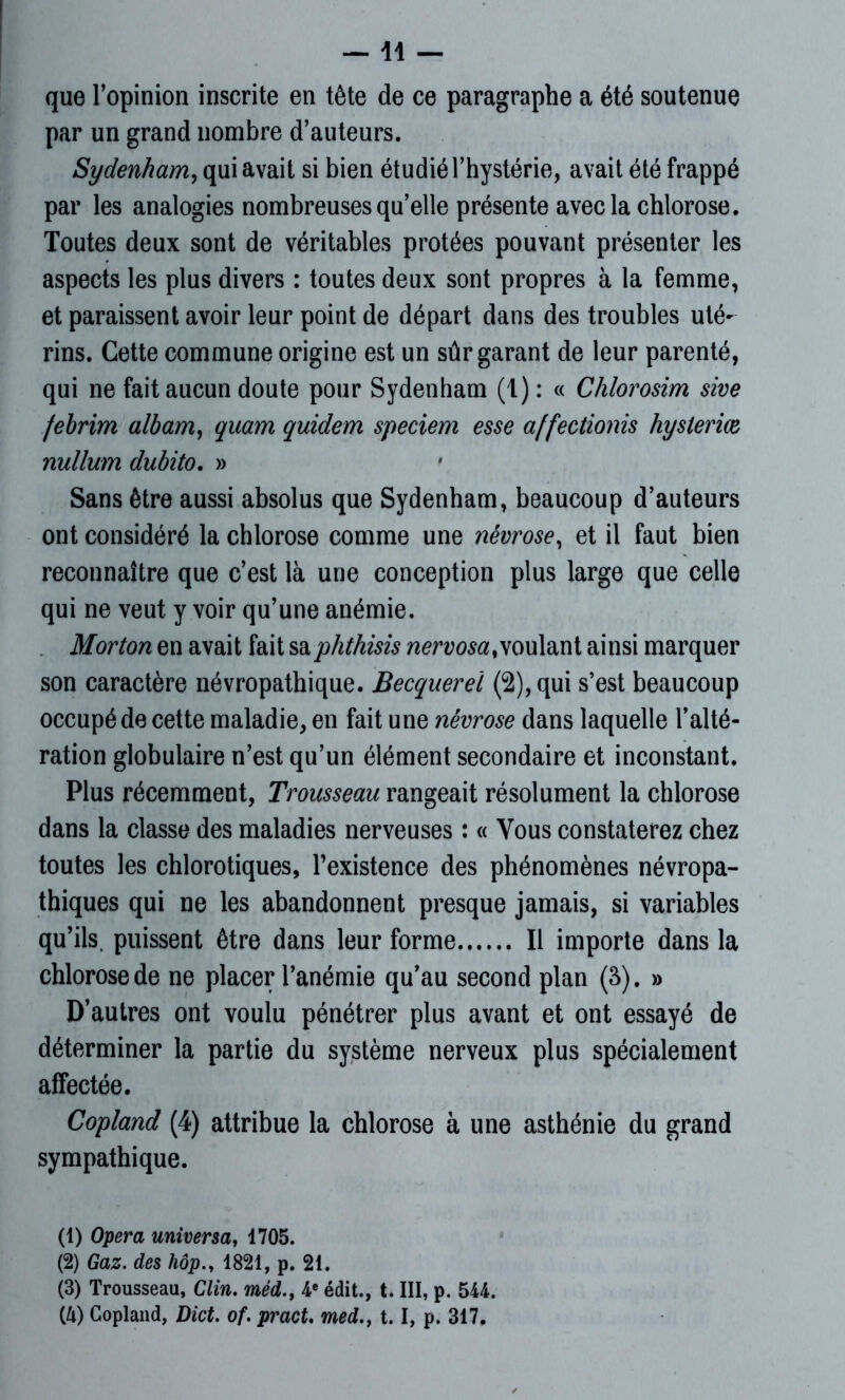 —11 — que l’opinion inscrite en tête de ce paragraphe a été soutenue par un grand nombre d’auteurs. Sydenham, qui avait si bien étudié l’hystérie, avait été frappé par les analogies nombreuses qu’elle présente avec la chlorose. Toutes deux sont de véritables protées pouvant présenter les aspects les plus divers : toutes deux sont propres à la femme, et paraissent avoir leur point de départ dans des troubles uté- rins. Cette commune origine est un sûr garant de leur parenté, qui ne fait aucun doute pour Sydenham (1) : « Chlorosim sive febrim albam, quam quidem speciem esse affectionis hysterm nullum dubito. » Sans être aussi absolus que Sydenham, beaucoup d’auteurs ont considéré la chlorose comme une névrose, et il faut bien reconnaître que c’est là une conception plus large que celle qui ne veut y voir qu’une anémie. Morton en avait fait saphthisis nervosa,voulant ainsi marquer son caractère névropathique. Becquerel (2), qui s’est beaucoup occupé de cette maladie, en fait une névrose dans laquelle l’alté- ration globulaire n’est qu’un élément secondaire et inconstant. Plus récemment, Trousseau rangeait résolument la chlorose dans la classe des maladies nerveuses : « Vous constaterez chez toutes les chlorotiques, l’existence des phénomènes névropa- thiques qui ne les abandonnent presque jamais, si variables qu’ils, puissent être dans leur forme Il importe dans la chlorose de ne placer l’anémie qu’au second plan (3). » D’autres ont voulu pénétrer plus avant et ont essayé de déterminer la partie du système nerveux plus spécialement affectée. Copland (4) attribue la chlorose à une asthénie du grand sympathique. (1) Opéra universa, 1705. (2) Gaz. des hôp1821, p. 21. (3) Trousseau, Clin, méd., 4e édit., t. III, p. 544.