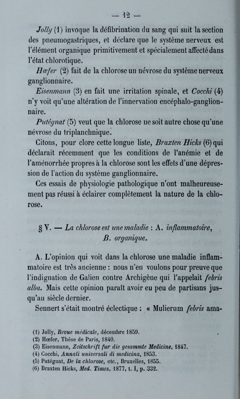 Jolly (1) invoque la défibrination du sang qui suit la section des pneumogastriques, et déclare que le système nerveux est l’élément organique primitivement et spécialement affecté dans l’état chlorotique. Hœfer (2) fait de la chlorose un névrose du système nerveux ganglionnaire. Eisenmann (3) en fait une irritation spinale, et Cocchi (4) n’y voit qu’une altération de l’innervation encéphalo-ganglion- naire. Putégnat (5) veut que la chlorose ne soit autre chose qu’une névrose du triplanchnique. Citons, pour clore cette longue liste, Braxten Hicks (6) qui déclarait récemment que les conditions de l’anémie et de l’aménorrhée propres à la chlorose sont les effets d’une dépres- sion de l’action du système ganglionnaire. Ces essais de physiologie pathologique n’ont malheureuse- ment pas réussi à éclairer complètement la nature de la chlo- rose. § Y. — La chlorose est une maladie : A. inflammatoire, B. organique. A. L’opinion qui voit dans la chlorose une maladie inflam- matoire est très ancienne : nous n’en voulons pour preuve que l’indignation de Galien contre Archigène qui l’appelait febris alba. Mais cette opinion paraît avoir eu peu de partisans jus- qu’au siècle dernier. Sennert s’était montré éclectique : « Mulierum febris ama- (1) Jolly, Revue médicale, décembre 1859. (2) Hœfer, Thèse de Paris, 1840. (3) Eisenmann, Zeitschrift fur die gesammte Medicine, 1847. (4) Cocchi, Annali universali di mcdicina, 1853. <5) Putégnat, De la chlorose, etc., Bruxelles, 1855. (6) Braxten Hicks, Med. Times, 1877, t. I, p. 332.