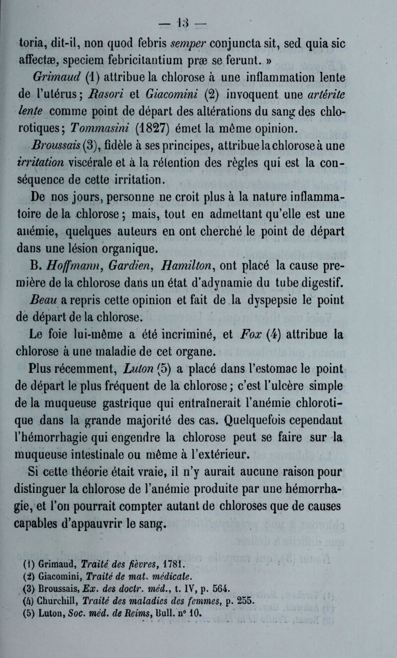 toria, dit-il, non quod febris semper conjuncta sit, sed quia sic affectæ, speciem febricitantium præ se ferunt. » Grimciud (1) attribue la chlorose h une inflammation lente de l’utérus ; Rasori et Giacomini (2) invoquent une artérite lente comme point de départ des altérations du sang des chlo- rotiques; Tommasini (1827) émet la même opinion. Broussais (3), fidèle à ses principes, attribue la chlorose à une irritation viscérale et à la rétention des règles qui est la con- séquence de cette irritation. De nos jours, personne ne croit plus à la nature inflamma- toire de la chlorose ; mais, tout en admettant qu’elle est une anémie, quelques auteurs en ont cherché le point de départ dans une lésion organique. B. Hoffmann, Gardien, Hamilton, ont placé la cause pre- mière de la chlorose dans un état d’adynamie du tube digestif. Beau a repris cette opinion et fait de la dyspepsie le point de départ de la chlorose. Le foie lui-même a été incriminé, et Fox (4) attribue la chlorose à une maladie de cet organe. Plus récemment, Luton (5) a placé dans l’estomac le point de départ le plus fréquent de la chlorose ; c’est l’ulcère simple de la muqueuse gastrique qui entraînerait l’anémie chloroti- que dans la grande majorité des cas. Quelquefois cependant l’hémorrhagie qui engendre la chlorose peut se faire sur la muqueuse intestinale ou même à l’extérieur. Si cette théorie était vraie, il n’y aurait aucune raison pour distinguer la chlorose de l’anémie produite par une hémorrha- gie, et l’on pourrait compter autant de chloroses que de causes capables d’appauvrir le sang. (1) Grimaud, Traité des fièvres, 1781. (4) Giacomini, Traité de mat. médicale. (3) Broussais, Ex. des doctr. méd., t. IV, p. 564. (Zi) Churchill, Traité des maladies des femmes, p. 255.