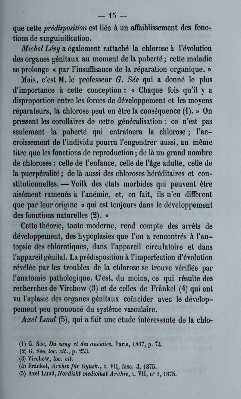 que cette prédisposition est liée à un affaiblissement des fonc- tions de sanguinification. Michel Lévy a également rattaché la chlorose à l’évolution des organes génitaux au moment de la puberté ; cette maladie se prolonge « par l’insuffisance de la réparation organique. » Mais, c’est M. le professeur G. Sée qui a donné le plus d’importance à cette conception : « Chaque fois qu’il y a disproportion entre les forces de développement et les moyens réparateurs, la chlorose peut en être la conséquence (1). » On pressent les corollaires de cette généralisation : ce n’est pas seulement la puberté qui entraînera la chlorose ; l’ac- croissement de l’individu pourra l’engendrer aussi, au même titre que les fonctions de reproduction ; de là un grand nombre de chloroses : celle de l’enfance, celle de l’âge adulte, celle de la puerpéralité ; de là aussi des chloroses héréditaires et con- stitutionnelles.— Voilà des états morbides qui peuvent être aisément ramenés à l’anémie, et, en fait, ils n’en diffèrent que par leur origine « qui est toujours dans le développement des fonctions naturelles (2). » Cette théorie, toute moderne, rend compte des arrêts de développement, des hypoplasies que l’on a rencontrés à l’au- topsie des chlorotiques, dans l’appareil circulatoire et dans l’appareil génital. La prédisposition à l’imperfection d’évolution révélée par les troubles de la chlorose se trouve vérifiée par l’anatomie pathologique. C’est, du moins, ce qui résulte des recherches de Virchow (3) et de celles de Frankel (4) qui ont vu l’aplasie des organes génitaux coïncider avec le dévelop- pement peu prononcé du système vasculaire. Axel Lund (5), qui a fait une étude intéressante de la chlo- (1) G. Sée, Du sang et des anémies, Paris, 1867, p. 74. (2) G. Sée, loc. cit., p. 253. (3) Virchow, loc. cit. (U) Frankel, Archiv für Gynek.} t. VII, fasc. 3, 1875. (5) Axel Lund, Nordiskt medicinst Archiv, t. VII, n° 1, 1875.