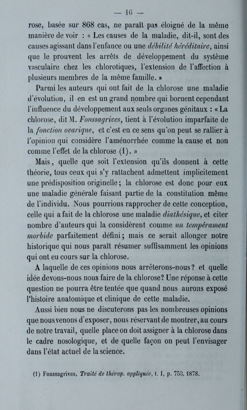 rose, basée sur 868 cas, ne parait pas éloigné de la même manière de voir : « Les causes de la maladie, dit-il, sont des causes agissant dans l’enfance ou une débilité héréditaire, ainsi que le prouvent les arrêts de développement du système vasculaire chez les chlorotiques, l’extension de l’affection à plusieurs membres de la même famille. » Parmi les auteurs qui ont fait de la chlorose une maladie dévolution, il en est un grand nombre qui bornent cependant l’influence du développement aux seuls organes génitaux : « La chlorose, dit M. Fonssagrives, lient à l’évolution imparfaite de la fonction ovarique, et c’est en ce sens qu’on peut se rallier à l'opinion qui considère l’aménorrhée comme la cause et non comme l’effet de la chlorose (1). » Mais, quelle que soit l’extension qu’ils donnent à cette théorie, tous ceux qui s’y rattachent admettent implicitement une prédisposition originelle ; la chlorose est donc pour eux une maladie générale faisant partie de la constitution même de l’individu. Nous pourrions rapprocher de cette conception, celle qui a fait de la chlorose une maladie diathésique, et citer nombre d’auteurs qui la considèrent comme un tempérament morbide parfaitement défini; mais ce serait allonger notre historique qui nous paraît résumer suffisamment les opinions qui ont eu cours sur la chlorose. A laquelle de ces opinions nous arrêterons-nous? et quelle idée devons-nous nous faire de la chlorose? Une réponse à cette question ne pourra être tentée que quand nous aurons exposé l’histoire anatomique et clinique de cette maladie. Aussi bien nous ne discuterons pas les nombreuses opinions que nous venons d’exposer, nous réservant de montrer, au cours de notre travail, quelle place on doit assigner à la chlorose dans le cadre nosologique, et de quelle façon on peut l’envisager dans l’état actuel de la science. (1) Fonssagrives, Traité de thérap. appliquée, t. I, p. 753,1878.