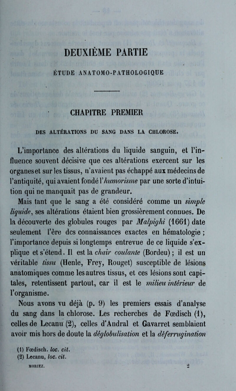 DEUXIÈME PARTIE ÉTUDE ANATOMO-PATHOLOGIQUE CHAPITRE PREMIER DES ALTÉRATIONS DU SANG DANS LA CHLOROSE. L’importance des altérations du liquide sanguin, et l’in- fluence souvent décisive que ces altérations exercent sur les organes et sur les tissus, n’avaient pas échappé aux médecins de l’antiquité, qui avaient fondé Xhumorisme par une sorte d’intui- tion qui ne manquait pas de grandeur. Mais tant que le sang a été considéré comme un simple liquide, ses altérations étaient bien grossièrement connues. De la découverte des globules rouges par Malpighi (1661) date seulement l’ère des connaissances exactes en hématologie ; l’importance depuis si longtemps entrevue de ce liquide s’ex- plique et s’étend. Il est la chair coulante (Bordeu) ; il est un véritable tissu (Henle, Frey, Rouget) susceptible de lésions anatomiques comme lesautres tissus, et ces lésions sont capi- tales, retentissent partout, car il est le milieu intérieur de l’organisme. Nous avons vu déjà (p. 9) les premiers essais d’analyse du sang dans la chlorose. Les recherches de Fœdisch (1), celles de Lecanu (2), celles d’Andral et Gavarret semblaient avoir mis hors de doute la déglobulisation et la déferrugination (1) Fœdisch. loc. cit. (2) Lecanu, loc. cit. MORIEZ.