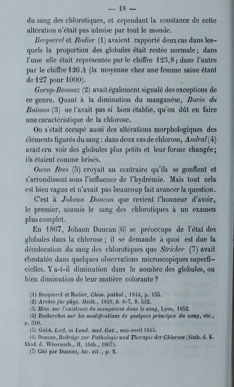 du sang des chlorotiques, et cependant la constance de cette altération n’était pas admise par tout le monde. Becquerel et Rodier (1) avaient rapporté deux cas dans les- quels la proportion des globules était restée normale ; dans l’une elle était représentée parle chiffre 123,8; dans l’autre par le chiffre 126,4 (la moyenne chez une femme saine étant de 127 pour 1000). Gon/p-Besanez (2) avait également signalé des exceptions de ce genre. Quant à la diminution du manganèse, Burin du Buisson (3) ne l’avait pas si bien établie, qu’on dût en faire une caractéristique de la chlorose. On s’était occupé aussi des altérations morphologiques des éléments figurés du sang : dans deux cas de chlorose, Andral(4) avait cru voir des globules plus petits et leur forme changée; ils étaient comme brisés. Owen Rees (5) croyait au contraire qu’ils se gonflent et s’arrondissent sous l’influence de l’hydrémie. Mais tout cela est bien vague et n’avait pas beaucoup fait avancer la question. C’est il Johann Duncan que revient l’honneur d’avoir, le premier, soumis le sang des chlorotiques à un examen plus complet. En 1867, Johann Duncan (6) se préoccupe de l’état des globules dans la chlorose ; il se demande à quoi est due la décoloration du sang des chlorotiques que Stricker (7) avait c'onstatée dans quelques observations microscopiques superfi- cielles. Y a-t-il diminution dans le nombre des globules, ou bien diminution de leur matière colorante ? (1) Becquerel et Rodier, Chim. pathol., 1844, p. 155. (2) Archiv fur phys. Heilk., 1849, B. 6-7, S. 532. (3) Mém. sur l’existence du manganèse dans le sang, Lyon, 1852. (4) Recherches sur les modifications de quelques principes du sang, etc., p. 310. (5) Gulst, Lect. in Lond. med. Gaz., mai-avril 1845. (6) Duncan, Beitrage zur Pathologie und Thérapie der Chlorose (Sitzb. d. K. Akad. d. Wissensch., II, Abth., 1867). (7) Cité par Duncan, loc. cit,, p. 2.