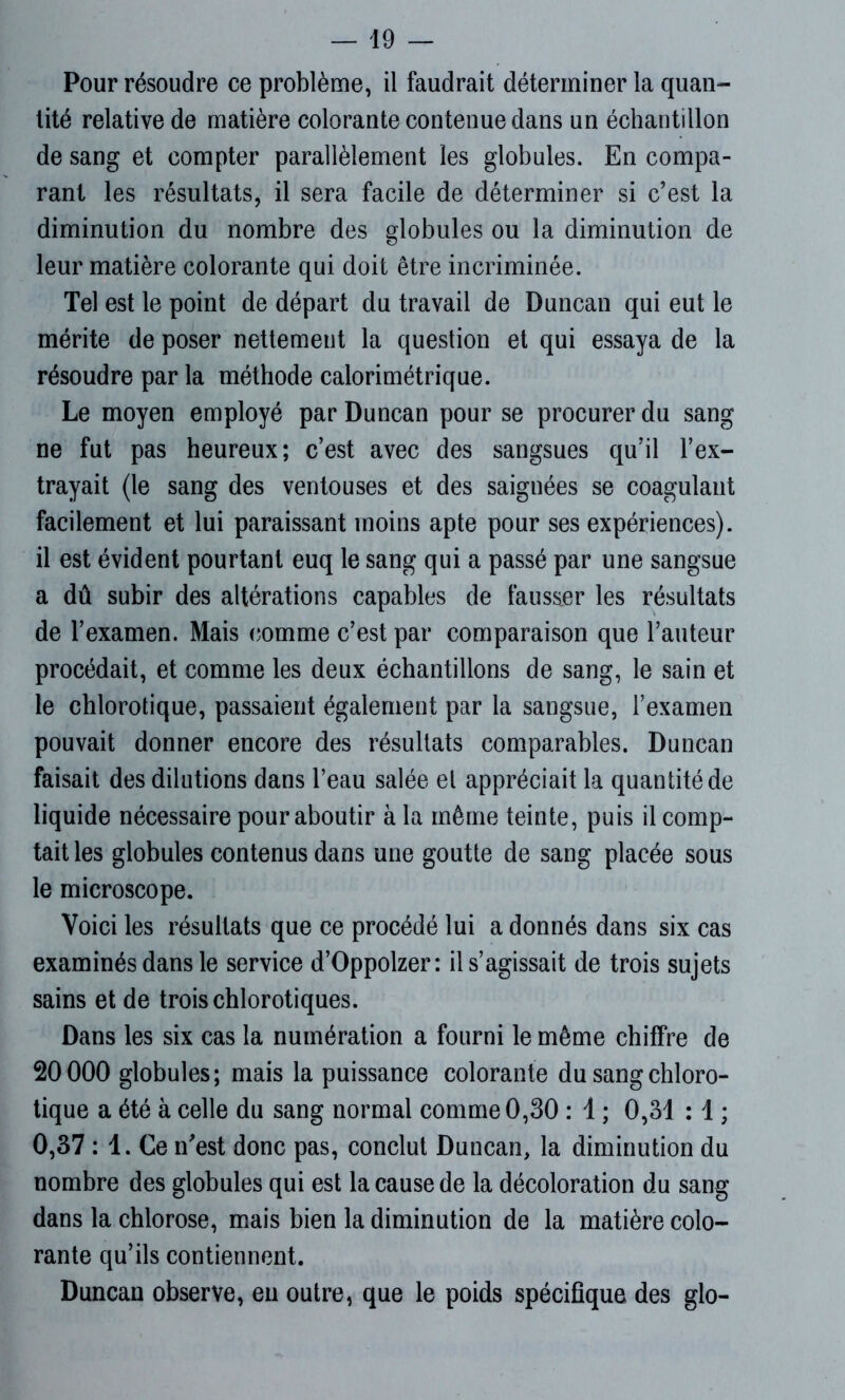 Pour résoudre ce problème, il faudrait déterminer la quan- tité relative de matière colorante contenue dans un échantillon de sang et compter parallèlement les globules. En compa- rant les résultats, il sera facile de déterminer si c’est la diminution du nombre des globules ou la diminution de leur matière colorante qui doit être incriminée. Tel est le point de départ du travail de Duncan qui eut le mérite de poser nettement la question et qui essaya de la résoudre par la méthode calorimétrique. Le moyen employé par Duncan pour se procurer du sang ne fut pas heureux; c’est avec des sangsues qu’il l’ex- trayait (le sang des ventouses et des saignées se coagulant facilement et lui paraissant moins apte pour ses expériences), il est évident pourtant euq le sang qui a passé par une sangsue a dû subir des altérations capables de fausser les résultats de l’examen. Mais comme c’est par comparaison que l’auteur procédait, et comme les deux échantillons de sang, le sain et le chlorotique, passaient également par la sangsue, l’examen pouvait donner encore des résultats comparables. Duncan faisait des dilutions dans l’eau salée el appréciait la quantité de liquide nécessaire pour aboutir à la même teinte, puis il comp- tait les globules contenus dans une goutte de sang placée sous le microscope. Voici les résultats que ce procédé lui a donnés dans six cas examinés dans le service d’Oppolzer: il s’agissait de trois sujets sains et de trois chlorotiques. Dans les six cas la numération a fourni le même chiffre de 20000 globules; mais la puissance colorante du sang chloro- tique a été à celle du sang normal comme 0,30 : 1 ; 0,31 :1 ; 0,37 : 1. Ce n'est donc pas, conclut Duncan, la diminution du nombre des globules qui est la cause de la décoloration du sang dans la chlorose, mais bien la diminution de la matière colo- rante qu’ils contiennent. Duncan observe, en outre, que le poids spécifique des glo-