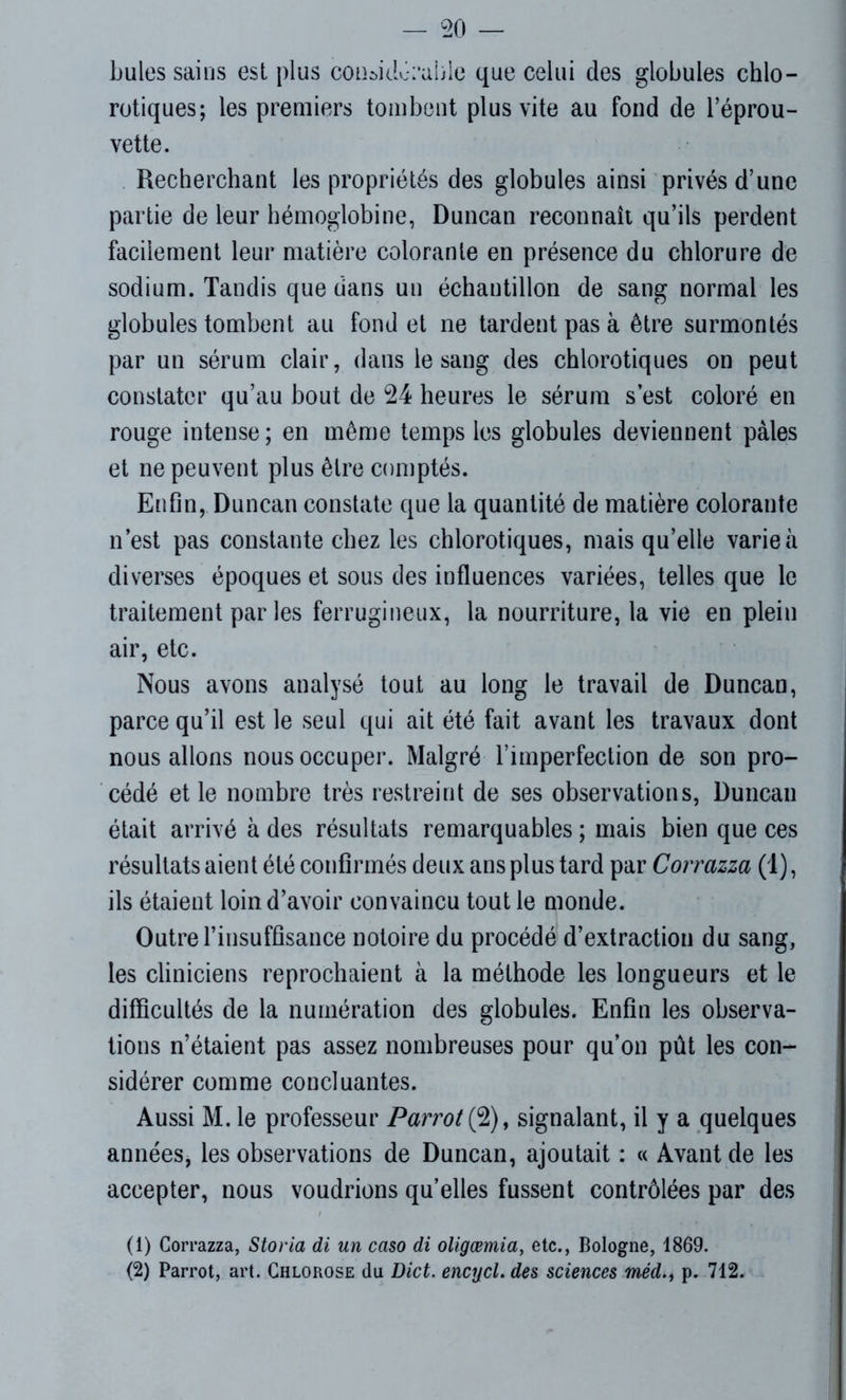 hules sains est plus coiiaklérahlc que celui des globules chlo- rotiques; les premiers tombent plus vite au fond de l’éprou- vette. Recherchant les propriétés des globules ainsi privés d’une partie de leur hémoglobine, Duncan reconnaît qu’ils perdent facilement leur matière colorante en présence du chlorure de sodium. Tandis que dans un échantillon de sang normal les globules tombent au fond et ne tardent pas à être surmontés par un sérum clair, dans le sang des chlorotiques on peut constater qu’au bout de 24 heures le sérum s’est coloré en rouge intense; en même temps les globules deviennent pâles et ne peuvent plus être comptés. Enfin, Duncan constate que la quantité de matière colorante n’est pas constante chez les chlorotiques, mais qu’elle varie à diverses époques et sous des influences variées, telles que le traitement par les ferrugineux, la nourriture, la vie en plein air, etc. Nous avons analysé tout au long le travail de Duncan, parce qu’il est le seul qui ait été fait avant les travaux dont nous allons nous occuper. Malgré l’imperfection de son pro- cédé et le nombre très restreint de ses observations, Duncan était arrivé à des résultats remarquables ; mais bien que ces résultats aient été confirmés deux ans plus tard par Corrazza (1), ils étaient loin d’avoir convaincu tout le monde. Outre l’insuffisance notoire du procédé d’extraction du sang, les cliniciens reprochaient à la méthode les longueurs et le difficultés de la numération des globules. Enfin les observa- tions n’étaient pas assez nombreuses pour qu’on pût les con- sidérer comme concluantes. Aussi M. le professeur Parrot(9)y signalant, il y a quelques années, les observations de Duncan, ajoutait : « Avant de les accepter, nous voudrions qu’elles fussent contrôlées par des (1) Corrazza, Storia di un caso di oligœmia, etc., Bologne, 1869. (2) Parrot, art. Chlorose du Dict. encycl. des sciences méd., p. 712.