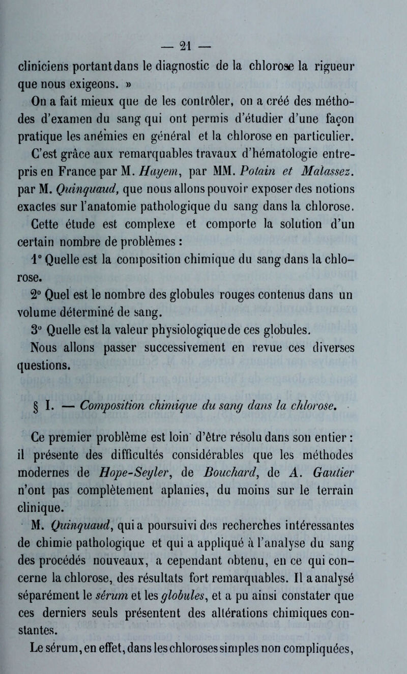 cliniciens portant dans le diagnostic delà chlorose la rigueur que nous exigeons. » On a fait mieux que de les contrôler, on a créé des métho- des d’examen du sang qui ont permis d’étudier d’une façon pratique les anémies en général et la chlorose en particulier. C’est grâce aux remarquables travaux d’hématologie entre- pris en France par M. Hayem, par MM. Potciin et Malassez. par M. Quinquaud, que nous allons pouvoir exposer des notions exacles sur l’anatomie pathologique du sang dans la chlorose. Cette étude est complexe et comporte la solution d’un certain nombre de problèmes : 1° Quelle est la composition chimique du sang dans la chlo- rose. 2° Quel est le nombre des globules rouges contenus dans un volume déterminé de sang. 3° Quelle est la valeur physiologique de ces globules. Nous allons passer successivement en revue ces diverses questions. § I. — Composition chimique du sang dans la chlorose. Ce premier problème est loin' d’être résolu dans son entier : il présente des difficultés considérables que les méthodes modernes de Hope-Seyler, de Bouchard, de A. Gautier n’ont pas complètement aplanies, du moins sur le terrain clinique. M. Quinquaud, quia poursuivi des recherches intéressantes de chimie pathologique et qui a appliqué à l’analyse du sang des procédés nouveaux, a cependant obtenu, en ce qui con- cerne la chlorose, des résultats fort remarquables. Il a analysé séparément le sérum et les globules, et a pu ainsi constater que ces derniers seuls présentent des altérations chimiques con- stantes. Le sérum, en effet, dans les chloroses simples non compliquées,