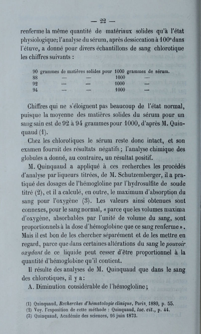 renferme la même quantité de matériaux solides qu’à l’état physiologique; l’analyse du sérum, après dessiccation à 100°dans l’étuve, a donné pour divers échantillons de sang chlorotique les chiffres suivants : 90 grammes de matières solides pour 1000 grammes de sérum. 88 — — 1000 — 92 — — 1000 — 94 — — 1000 — Chiffres qui ne s’éloignent pas beaucoup de l’état normal, puisque la moyenne des matières solides du sérum pour un sang sain est de 92 à 94 grammes pour 1000, d’après M. Quin- quaud (1). Chez les chlorotiques le sérum reste donc intact, et son examen fournit des résultats négatifs ; l’analyse chimique des globules a donné, au contraire, un résultat positif. M. Quinquaud a appliqué à ces recherches les procédés d’analyse par liqueurs titrées, de M. Schutzemberger, il a pra- tiqué des dosages de l’hémogloline par l’hydrosulfite de soude titré (2), et il a calculé, en outre, le maximum d’absorption du sang pour l’oxygène (3). Les valeurs ainsi obtenues sont connexes, pour le sang normal, « parce que les volumes maxima d’oxygène, absorbables par l’unité de volume du sang, sont proportionnels à la dose d’hémoglobine que ce sang renferme ». Mais il est bon de les chercher séparément et de les mettre en regard, parce que dans certaines altérations du sang le pouvoir oxydant de ce liquide peut cesser d’être proportionnel à la quantité d’hémoglobine qu’il contient. Il résulte des analyses de M. Quinquaud que dans le sang des chlorotiques, il y a : A. Diminution considérable de l’hémogloline ; (1) Quinquaud, Recherches d’hématologie clinique, Paris, 1880, p. 55. (2) Voy. l’exposition de cette méthode : Quinquaud, loc. citp. 44. (3) Quinquaud, Académie des sciences, 16 juin 1873.