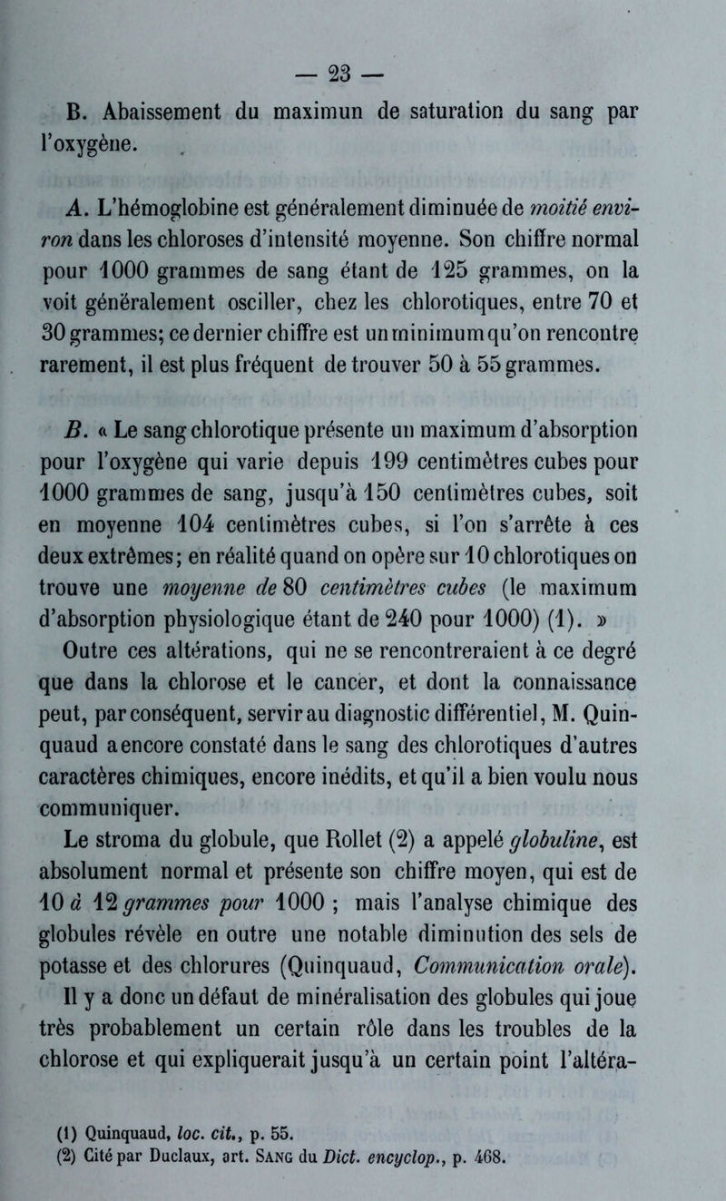 B. Abaissement du maximun de saturation du sang par l’oxygène. A. L’hémoglobine est généralement diminuée de moitié envi- ron dans les chloroses d’intensité moyenne. Son chiffre normal pour 1000 grammes de sang étant de 125 grammes, on la voit généralement osciller, chez les chlorotiques, entre 70 et 30 grammes; ce dernier chiffre est un minimum qu’on rencontre rarement, il est plus fréquent de trouver 50 à 55 grammes. B. « Le sang chlorotique présente un maximum d’absorption pour l’oxygène qui varie depuis 199 centimètres cubes pour 1000 grammes de sang, jusqu’à 150 centimètres cubes, soit en moyenne 104 centimètres cubes, si l’on s’arrête à ces deux extrêmes; en réalité quand on opère sur 10 chlorotiques on trouve une moyenne de 80 centimètres cubes (le maximum d’absorption physiologique étant de 240 pour 1000) (1). » Outre ces altérations, qui ne se rencontreraient à ce degré que dans la chlorose et le cancer, et dont la connaissance peut, par conséquent, servir au diagnostic différentiel, M. Quin- quaud a encore constaté dans le sang des chlorotiques d’autres caractères chimiques, encore inédits, et qu’il a bien voulu nous communiquer. Le stroma du globule, que Rollet (2) a appelé globuline, est absolument normal et présente son chiffre moyen, qui est de 10 à 12 grammes pour 1000 ; mais l’analyse chimique des globules révèle en outre une notable diminution des sels de potasse et des chlorures (Quinquaud, Communication orale). 11 y a donc un défaut de minéralisation des globules qui joue très probablement un certain rôle dans les troubles de la chlorose et qui expliquerait jusqu’à un certain point l’altéra- (1) Quinquaud, loc. cit.3 p. 55. (2) Cité par Duclaux, art. Sang du Dict. encyclop., p. 468.