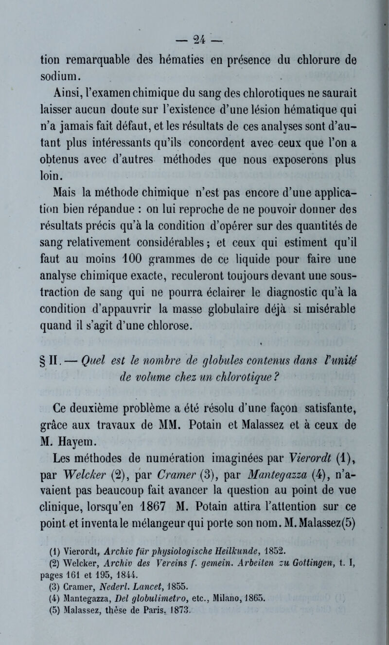 tion remarquable des hématies en présence du chlorure de sodium. Ainsi, l’examen chimique du sang des chlorotiques ne saurait laisser aucun doute sur l’existence d’une lésion hématique qui n’a jamais fait défaut, et les résultats de ces analyses sont d’au- tant plus intéressants qu’ils concordent avec ceux que l’on a obtenus avec d’autres méthodes que nous exposerons plus loin. Mais la méthode chimique n’est pas encore d’une applica- tion bien répandue : on lui reproche de ne pouvoir donner des résultats précis qu’à la condition d’opérer sur des quantités de sang relativement considérables ; et ceux qui estiment qu’il faut au moins 100 grammes de ce liquide pour faire une analyse chimique exacte, reculeront toujours devant une sous- traction de sang qui ne pourra éclairer le diagnostic qu’à la condition d’appauvrir la masse globulaire déjà si misérable quand il s’agit d’une chlorose. § II. — Quel est le nombre de globules contenus dans Vanité de volume chez un chlorotique ? Ce deuxième problème a été résolu d’une façon satisfante, grâce aux travaux de MM. Potain et Malassez et à ceux de M. Hayem. Les méthodes de numération imaginées par Vierordt (1), par Welcker (2), par Cramer (3), par Mantegazza (4), n’a- vaient pas beaucoup fait avancer la question au point de vue clinique, lorsqu’en 1867 M. Potain attira l’attention sur ce point et inventa le mélangeur qui porte son nom. M.Malassez(5) (1) Vierordt, Archiv für physiologische Heilkunde, 1852. (2) Welcker, Archiv des Vereins f. gemein. Arbeiten zu Gottingen, t. I, pages 161 et 195, 1844. (3) Cramer, Nederl. Lancet, 1855. (4) Mantegazza, Del globulimetro, etc., Milano, 1865. (5) Malassez, thèse de Paris, 1873.
