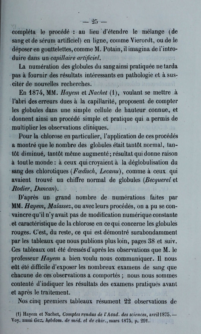 compléta le procédé : au lieu d’étendre le mélange (de sang et de sérum artificiel) en ligne, comme Vierordt, ou de le déposer en gouttelettes, comme M. Potain,il imagina de l’intro- duire dans un capillaire artificiel. La numération des globules du sang ainsi pratiquée ne tarda pas à fournir des résultats intéressants en pathologie et à sus- citer de nouvelles recherches. En 1874, MM. Hayern et Nachet (1), voulant se mettre à l’abri des erreurs dues à la capillarité, proposent de compter les globules dans une simple cellule de hauteur connue, et donnent ainsi un procédé simple et pratique qui a permis de multiplier les observations cliniques. Pour la chlorose en particulier, l’application de ces procédés a montré que le nombre des globules était tantôt normal, tan- tôt diminué, tantôt même augmenté ; résultat qui donne raison à toutle monde : à ceux qui croyaient à la déglobulisation du sang des chlorotiques (Fœdisch, Lecanu), comme à ceux qui avaient trouvé un chiffre normal de globules (.Becquerel et Radier, Duncan). D’après un grand nombre de numérations faites par MM. Hayem, Malassez, ou avec leurs procédés, on a pu se con- vaincre qu’il n’y avait pas de modification numérique constante et caractéristique de la chlorose en ce qui concerne les globules rouges. C’est, du reste, ce qui est démontré surabondamment par les tableaux que nous publions plus loin, pages 38 et suiv. Ces tableaux ont été dressés d’après les observations que M. le professeur Hayem a bien voulu nous communiquer. Il nous eût été difficile d’exposer les nombreux examens de sang que chacune de ces observations a comportés ; nous nous sommes contenté d’indiquer les résultats des examens pratiqués avant et après le traitement. Nos cinq premiers tableaux résument 22 observations de (1) Hayem et Nachet, Comptes rendus de VAcad. des sciences, avrill875.— Voy. aussi Gaz. hebdom. de méd. et de chir., mars 1875, p. 291.