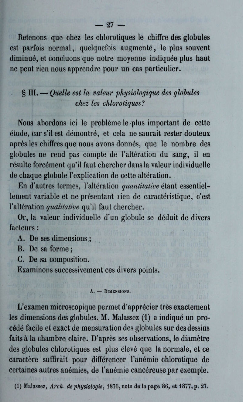 — 27 — Retenons que chez les chlorotiques le chiffre des globules est parfois normal, quelquefois augmenté, le plus souvent diminué, et concluons que notre moyenne indiquée plus haut ne peut rien nous apprendre pour un cas particulier. § III. — Quelle est la valeur physiologique des globules chez les chlorotiques? Nous abordons ici le problème le plus important de cette étude, car s’il est démontré, et cela ne saurait rester douteux après les chiffres que nous avons donnés, que le nombre des globules ne rend pas compte de l’altération du sang, il en résulte forcément qu’il faut chercher dans la valeur individuelle de chaque globule l’explication de cette altération. En d’autres termes, l’altération quantitative étant essentiel- lement variable et ne présentant rien de caractéristique, c’est l’altération qualitative qu’il faut chercher. Or, la valeur individuelle d’un globule se déduit de divers facteurs : A. De ses dimensions ; B. De sa forme ; C. De sa composition. Examinons successivement ces divers points. A. — Dimensions. L’examen microscopique permet d’apprécier très exactement les dimensions des globules. M. Malassez (1) a indiqué un pro- cédé facile et exact de mensuration des globules sur des dessins faits à la chambre claire. D’après ses observations, le diamètre des globules chlorotiques est plus élevé que la normale, et ce caractère suffirait pour différencer l’anémie chlorotique de certaines autres anémies, de l’anémie cancéreuse par exemple.