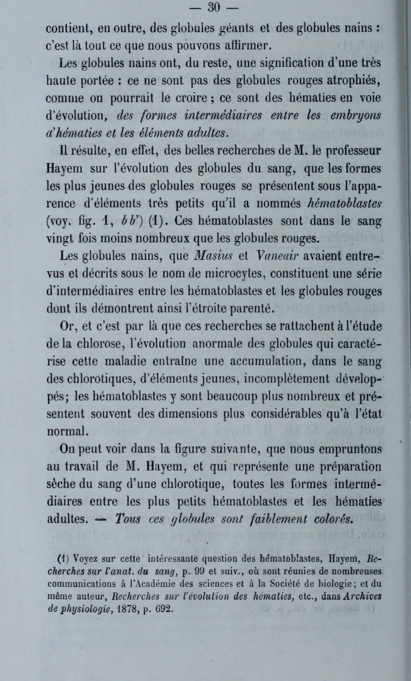 contient, en outre, des globules géants et des globules nains : c’est là tout ce que nous pouvons affirmer. Les globules nains ont, du reste, une signification d’une très haute portée : ce ne sont pas des globules rouges atrophiés, comme on pourrait le croire ; ce sont des hématies en voie d’évolution, des formes intermédiaires entre les embryons a'hématies et les éléments adultes. Il résulte, en effet, des belles recherches de M. le professeur Hayem sur l’évolution des globules du sang, que les formes les plus jeunes des globules rouges se présentent sous l’appa- rence d’éléments très petits qu'il a nommés hématoblastes (voy. fig. 1, b b') (1). Ces hématoblastes sont dans le sang vingt fois moins nombreux que les globules rouges. Les globules nains, que Masius et Vaneair avaient entre- vus et décrits sous le nom de microcytes, constituent une série d’intermédiaires entre les hématoblastes et les globules rouges dont ils démontrent ainsi l’étroite parenté. Or, et c’est par là que ces recherches se rattachent à l’étude delà chlorose, l’évolution anormale des globules qui caracté- rise cette maladie entraîne une accumulation, dans le sang des chlorotiques, d’éléments jeunes, incomplètement dévelop- pés; les hématoblastes y sont beaucoup plus nombreux et pré- sentent souvent des dimensions plus considérables qu’à l’état normal. On peut voir dans la figure suivante, que nous empruntons au travail de M. Hayem, et qui représente une préparation sèche du sang d’une chlorotique, toutes les formes intermé- diaires entre les plus petits hématoblastes et les hématies adultes. — Tous ces globules sont faiblement colorés. (1) Voyez sur cette intéressante question des hématoblastes, Hayem, Re- cherches sur Vanat. du sang, p. 99 et suiv., où sont réunies de nombreuses communications à l’Académie des sciences et à la Société de biologie ; et du même auteur, Recherches sur l'évolution des hématies, etc., dans Archives de physiologief 1878, p. 692.
