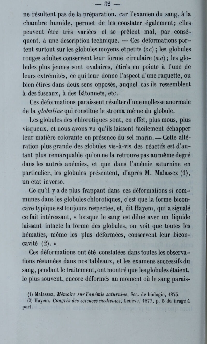 ne résultent pas de la préparation, car l’examen du sang, à la chambre humide, permet de les constater également; elles peuvent être très variées et se prêtent mal, par consé- quent, à une description technique. — Ces déformations por- tent surtout sur les globules moyens et petits (cc) ; les globules rouges adultes conservent leur forme circulaire (a a) ; les glo- bules plus jeunes sont ovalaires, étirés en pointe à l’une de leurs extrémités, ce qui leur donne l’aspect d’une raquette, ou bien étirés dans deux sens opposés, auquel cas ils ressemblent à des fuseaux, à des bâtonnets, etc. Ces déformations paraissent résulter d’une mollesse anormale de la globuline qui constitue le stroma même du globule. Les globules des chlorotiques sont, en effet, plus mous, plus visqueux, et nous avons vu qu’ils laissent facilement échapper leur matière colorante en présence du sel marin. — Cette alté- ration plus grande des globules vis-à-vis des réactifs est d’au- tant plus remarquable qu’on ne la retrouve pas au même degré dans les autres anémies, et que dans l’anémie saturnine en particulier, les globules présentent, d’après M. Malassez (1), un état inverse. Ce qu’il y a de plus frappant dans ces déformations si com- munes dans les globules chlorotiques, c’est que la forme bicon- cave typique est toujours respectée, et, dit Hayem, qui a signalé ce fait intéressant, « lorsque le sang est dilué avec un liquide laissant intacte la forme des globules, on voit que toutes les hématies, même les plus déformées, conservent leur bicon- cavité (2). » Ces déformations ont été constatées dans toutes les observa- tions résumées dans nos tableaux, et les examens successifs du sang, pendant le traitement, ont montré que les globules étaient, le plus souvent, encore déformés au moment où le sang parais- (1) Malassez, Mémoire sur l’anémie saturnine, Soc. de biologie, 1875. (2) Hayem, Congrès des sciences médicales, Genève, 1877, p. 5 du lirage à part.