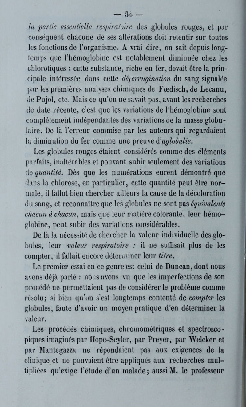 la partie essentielle respiratoire des globules rouges, et par conséquent chacune de ses altérations doit retentir sur toutes les fonctions de l’organisme. A vrai dire, on sait depuis long- temps que l’hémoglobine est notablement diminuée chez les chlorotiques : cette substance, riche en fer, devait être la prin- cipale intéressée dans cette clé/errugination du sang signalée par les premières analyses chimiques de Fœdisch,de Lecanu, de Pujol, etc. Mais ce qu’on ne savait pas, avant les recherches de date récente, c’est que les variations de l’hémoglobine sont complètement indépendantes des variations de la masse globu- laire. De là l’erreur commise par les auteurs qui regardaient la diminution du fer comme une preuve d'aglobulie. Les globules rouges étaient considérés comme des éléments parfaits, inaltérables et pouvant subir seulement des variations de quantité. Dès que les numérations eurent démontré que dans la chlorose, en particulier, cette quantité peut être nor- male, il fallut bien chercher ailleurs la cause de la décoloration du sang, et reconnaître que les globules ne sont pas équivalents chacun à chacun, mais que leur matière colorante, leur hémo- globine, peut subir des variations considérables. De là la nécessité de chercher la valeur individuelle des glo- bules, leur valeur respiratoire : il ne suffisait plus de les compter, il fallait encore déterminer leur titre. Le premier essai en ce genre est celui de Duncan, dont nous avons déjà parlé : nous avons vu que les imperfections de son procédé ne permettaient pas de considérer le problème comme résolu; si bien qu’on s’est longtemps contenté de compter les globules, faute d'avoir un moyen pratique d’en déterminer la valeur. Les procédés chimiques, chromométriques et spectrosco- piques imaginés par Hope-Seyler, par Preyer, par Welcker et par Mantegazza ne répondaient pas aux exigences de la clinique et ne pouvaient être appliqués aux recherches mul- tipliées qu’exige l’étude d’un malade; aussi M. le professeur