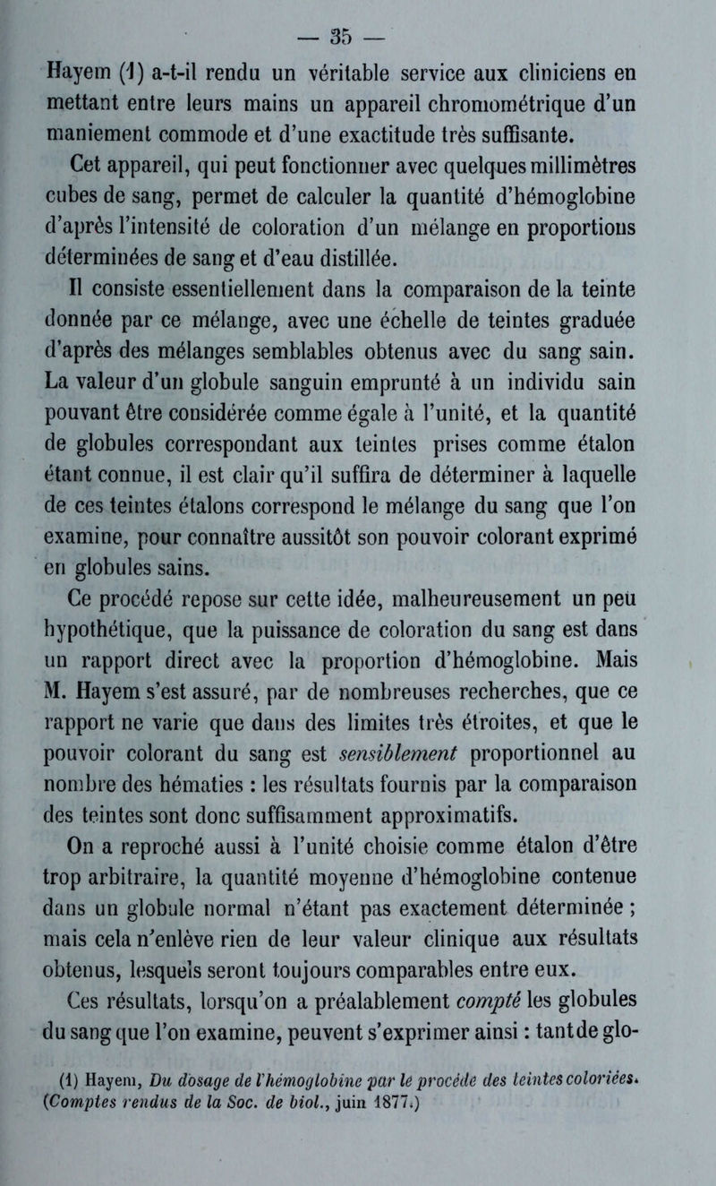 Hayem (1) a-t-il rendu un véritable service aux cliniciens en mettant entre leurs mains un appareil chromométrique d’un maniement commode et d’une exactitude très suffisante. Cet appareil, qui peut fonctionner avec quelques millimètres cubes de sang, permet de calculer la quantité d’hémoglobine d’après l’intensité de coloration d’un mélange en proportions déterminées de sang et d’eau distillée. Il consiste essentiellement dans la comparaison de la teinte donnée par ce mélange, avec une échelle de teintes graduée d’après des mélanges semblables obtenus avec du sang sain. La valeur d’un globule sanguin emprunté à un individu sain pouvant être considérée comme égale à l’unité, et la quantité de globules correspondant aux teintes prises comme étalon étant connue, il est clair qu’il suffira de déterminer à laquelle de ces teintes étalons correspond le mélange du sang que l’on examine, pour connaître aussitôt son pouvoir colorant exprimé en globules sains. Ce procédé repose sur cette idée, malheureusement un peu hypothétique, que la puissance de coloration du sang est dans un rapport direct avec la proportion d’hémoglobine. Mais M. Hayem s’est assuré, par de nombreuses recherches, que ce rapport ne varie que dans des limites très étroites, et que le pouvoir colorant du sang est sensiblement proportionnel au nombre des hématies : les résultats fournis par la comparaison des teintes sont donc suffisamment approximatifs. On a reproché aussi à l’unité choisie comme étalon d’être trop arbitraire, la quantité moyenne d’hémoglobine contenue dans un globule normal n’étant pas exactement déterminée ; mais cela m'enlève rien de leur valeur clinique aux résultats obtenus, lesquels seront toujours comparables entre eux. Ces résultats, lorsqu’on a préalablement compté les globules du sang que l’on examine, peuvent s’exprimer ainsi : tantde glo- (1) Hayem, Du dosage de Chémoglobine par le procède des teintes coloriées* {Comptes rendus de la Soc. de biol.y juin 1877*)