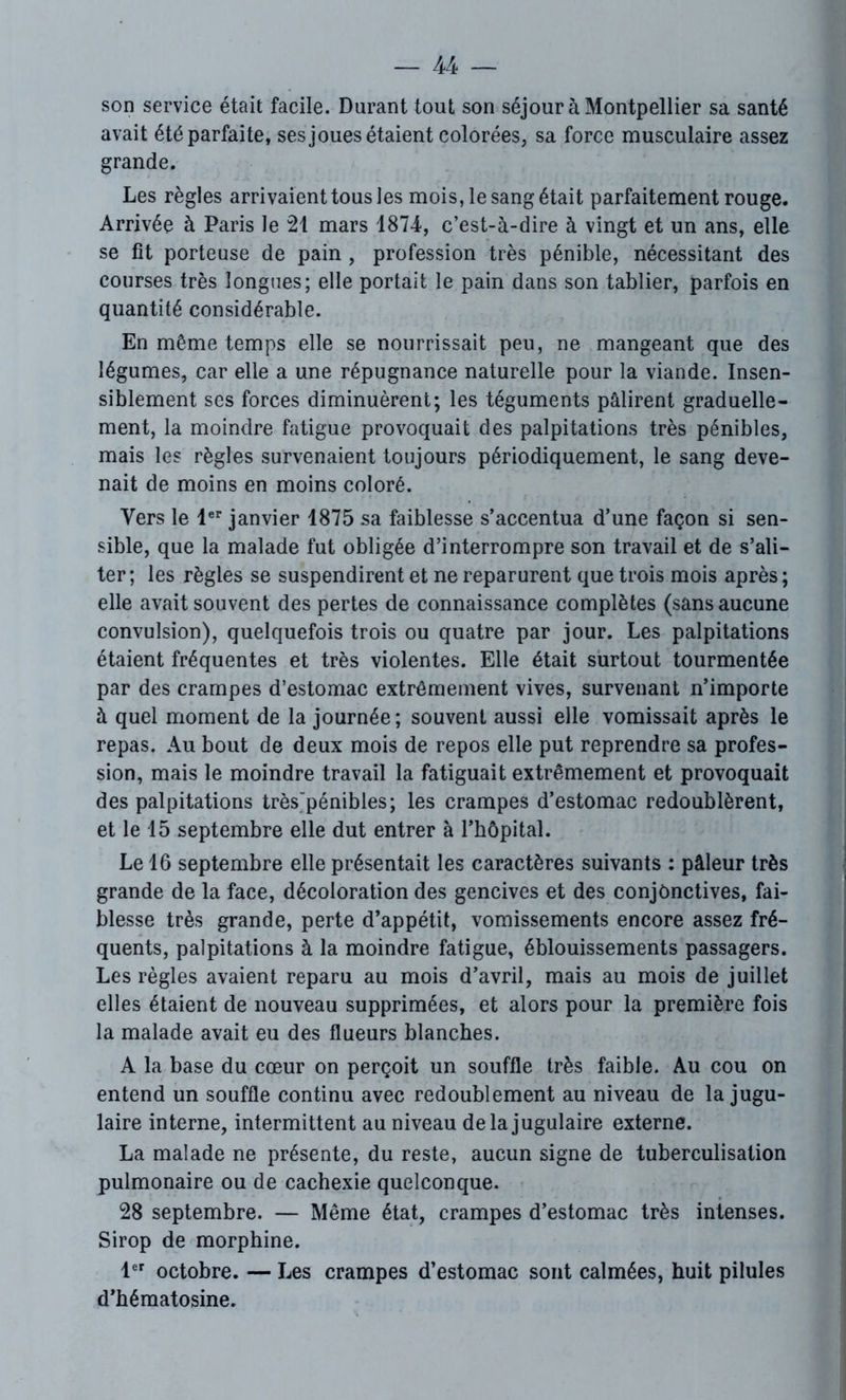 son service était facile. Durant tout son séjour à Montpellier sa santé avait été parfaite, ses joues étaient colorées, sa force musculaire assez grande. Les règles arrivaient tous les mois, le sang était parfaitement rouge. Arrivée à Paris le 21 mars 1874, c’est-à-dire à vingt et un ans, elle se fit porteuse de pain, profession très pénible, nécessitant des courses très longues; elle portait le pain dans son tablier, parfois en quantité considérable. En même temps elle se nourrissait peu, ne mangeant que des légumes, car elle a une répugnance naturelle pour la viande. Insen- siblement ses forces diminuèrent; les téguments pâlirent graduelle- ment, la moindre fatigue provoquait des palpitations très pénibles, mais les règles survenaient toujours périodiquement, le sang deve- nait de moins en moins coloré. Vers le 1er janvier 1875 sa faiblesse s’accentua d’une façon si sen- sible, que la malade fut obligée d’interrompre son travail et de s’ali- ter ; les règles se suspendirent et ne reparurent que trois mois après ; elle avait souvent des pertes de connaissance complètes (sans aucune convulsion), quelquefois trois ou quatre par jour. Les palpitations étaient fréquentes et très violentes. Elle était surtout tourmentée par des crampes d’estomac extrêmement vives, survenant n’importe à quel moment de la journée; souvent aussi elle vomissait après le repas. Au bout de deux mois de repos elle put reprendre sa profes- sion, mais le moindre travail la fatiguait extrêmement et provoquait des palpitations très'pénibles; les crampes d’estomac redoublèrent, et le 15 septembre elle dut entrer à l’hôpital. Le 16 septembre elle présentait les caractères suivants : pâleur très grande de la face, décoloration des gencives et des conjonctives, fai- blesse très grande, perte d’appétit, vomissements encore assez fré- quents, palpitations à la moindre fatigue, éblouissements passagers. Les règles avaient reparu au mois d’avril, mais au mois de juillet elles étaient de nouveau supprimées, et alors pour la première fois la malade avait eu des flueurs blanches. A la base du cœur on perçoit un souffle très faible. Au cou on entend un souffle continu avec redoublement au niveau de la jugu- laire interne, intermittent au niveau de la jugulaire externe. La malade ne présente, du reste, aucun signe de tuberculisation pulmonaire ou de cachexie quelconque. 28 septembre. — Même état, crampes d’estomac très intenses. Sirop de morphine. 1er octobre. — Les crampes d’estomac sont calmées, huit pilules d’hématosine.