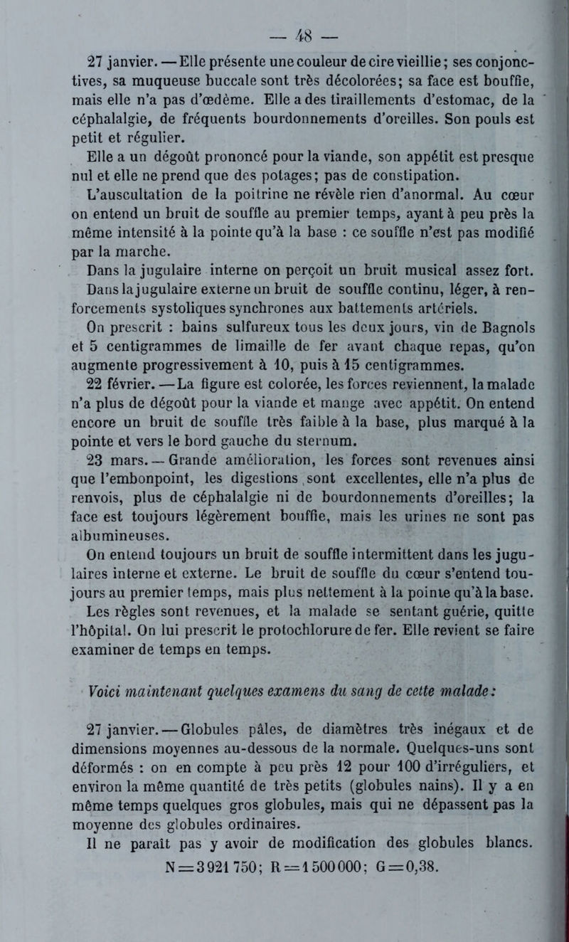 27 janvier. — Elle présente une couleur de cire vieillie ; ses conjonc- tives, sa muqueuse buccale sont très décolorées; sa face est bouffie, mais elle n’a pas d’œdème. Elle a des tiraillements d’estomac, de la céphalalgie, de fréquents bourdonnements d’oreilles. Son pouls est petit et régulier. Elle a un dégoût prononcé pour la viande, son appétit est presque nul et elle ne prend que des potages; pas de constipation. L’auscultation de la poitrine ne révèle rien d’anormal. Au cœur on entend un bruit de souffle au premier temps, ayant à peu près la même intensité à la pointe qu’à la base : ce souffle n’est pas modifié par la marche. Dans la jugulaire interne on perçoit un bruit musical assez fort. Dans la jugulaire externe un bruit de souffle continu, léger, à ren- forcements systoliques synchrones aux battements artériels. On prescrit : bains sulfureux tous les deux jours, vin de Bagnols et 5 centigrammes de limaille de fer avant chaque repas, qu’on augmente progressivement à 10, puis à 15 centigrammes. 22 février. —La figure est colorée, les forces reviennent, la malade n’a plus de dégoût pour la viande et mange avec appétit. On entend encore un bruit de souffle très faible à la base, plus marqué à la pointe et vers le bord gauche du sternum. 23 mars. —Grande amélioration, les forces sont revenues ainsi que l’embonpoint, les digestions sont excellentes, elle n’a plus de renvois, plus de céphalalgie ni de bourdonnements d’oreilles; la face est toujours légèrement bouffie, mais les urines ne sont pas albumineuses. On entend toujours un bruit de souffle intermittent dans les jugu- laires interne et externe. Le bruit de souffle du cœur s’entend tou- jours au premier temps, mais plus nettement à la pointe qu’à la base. Les règles sont revenues, et la malade se sentant guérie, quitte l’hôpital. On lui prescrit le protochlorure de fer. Elle revient se faire examiner de temps en temps. Voici maintenant quelques examens du sang de cette malade: 27 janvier. — Globules pâles, de diamètres très inégaux et de dimensions moyennes au-dessous de la normale. Quelques-uns sont déformés : on en compte à peu près 12 pour 100 d’irréguliers, et environ la même quantité de très petits (globules nains). Il y a en même temps quelques gros globules, mais qui ne dépassent pas la moyenne des globules ordinaires. Il ne paraît pas y avoir de modification des globules blancs. N = 3921 750; R = 1500000; G = 0,38.