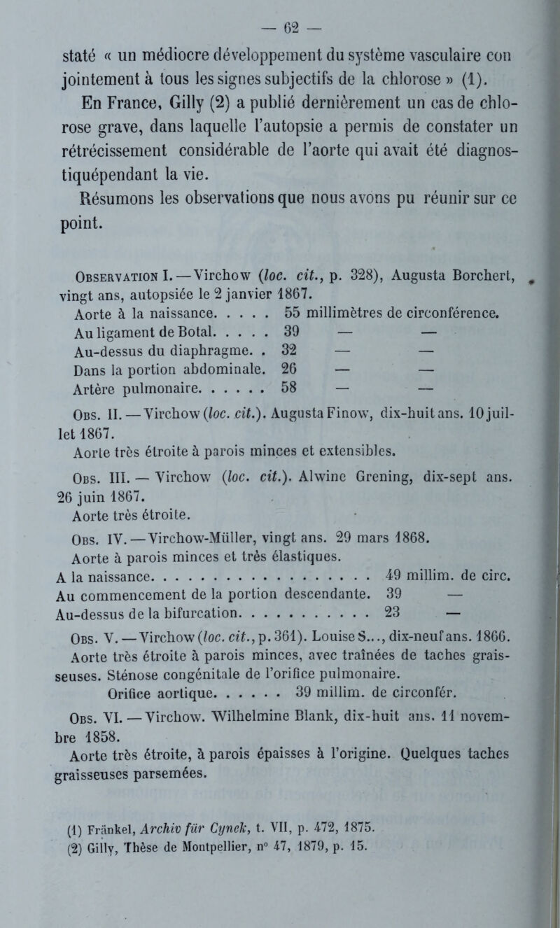 staté « un médiocre développement du système vasculaire con jointement à tous les signes subjectifs de la chlorose » (1). En France, Gilly (2) a publié dernièrement un cas de chlo- rose grave, dans laquelle l’autopsie a permis de constater un rétrécissement considérable de l’aorte qui avait été diagnos- tiquépendant la vie. Résumons les observations que nous avons pu réunir sur ce point. Observation I. — Virchow (loc. cit., p. 328), Augusta Borchert, vingt ans, autopsiée le 2 janvier 1867. Aorte à la naissance 55 millimètres de circonférence. Au ligament de Botal 39 — — Au-dessus du diaphragme. .32 — — Dans la portion abdominale. 26 — — Artère pulmonaire 58 — — Obs. II.—Virchow {loc. cit.). Augusta Finow, dix-huitans. 10 juil- let 1867. Aorte très étroite à parois minces et extensibles. Obs. III. — Virchow (loc. cit.). Alwine Grening, dix-sept ans. 26 juin 1867. Aorte très étroite. Obs. IV.—Virchow-Müller, vingt ans. 29 mars 1868. Aorte à parois minces et très élastiques. A la naissance 49 millim. de cire. Au commencement de la portion descendante. 39 — Au-dessus de la bifurcation 23 — Obs. V.—Virchow (loc. cit.,]). 361). Louise S.dix-neuf ans. 1866. Aorte très étroite à parois minces, avec traînées de taches grais- seuses. Sténose congénitale de l’orifice pulmonaire. Orifice aortique 39 millim. de circonfér. Obs. VI.—Virchow. Wilhelmine Blank, dix-huit ans. Il novem- bre 1858. Aorte très étroite, à parois épaisses à l’origine. Quelques taches graisseuses parsemées. (1) Frankel, Archiv für Cynek, t. VII, p. 472, 1875.