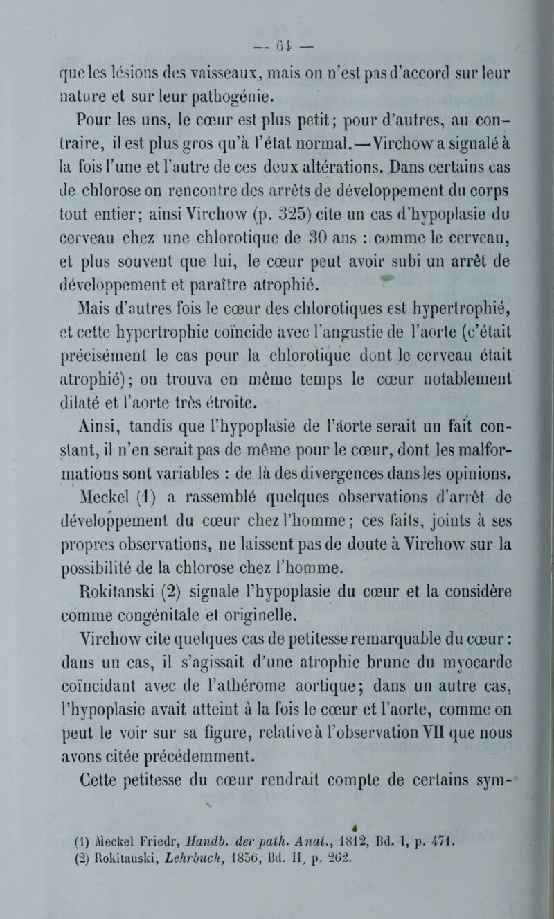 que les lésions des vaisseaux, mais on n’est pas d’accord sur leur nature et sur leur pathogénie. Pour les uns, le cœur est plus petit; pour d’autres, au con- traire, il est plus gros qu’à l’état normal.—Virchow a signalé à la fois l’une et l’autre de ces deux altérations. Dans certains cas de chlorose on rencontre des arrêts de développement du corps tout entier; ainsi Virchow (p. 325) cite un cas d’hypoplasie du cerveau chez une chlorotique de 30 ans : comme le cerveau, et plus souvent que lui, le cœur peut avoir subi un arrêt de développement et paraître atrophié. Mais d’autres fois le cœur des chlorotiques est hypertrophié, et cette hypertrophie coïncide avec l’angustie de l’aorte (c’était précisément le cas pour la chlorotique dont le cerveau était atrophié); on trouva en même temps le cœur notablement dilaté et l’aorte très étroite. Ainsi, tandis que l’hypoplasie de l’âorte serait un fait con- stant, il n’en serait pas de même pour le cœur, dont les malfor- mations sont variables : de là des divergences dans les opinions. Meckel (1) a rassemblé quelques observations d’arrêt de développement du cœur chez l’homme; ces faits, joints à ses propres observations, ne laissent pas de doute à Virchow sur la possibilité de la chlorose chez l’homme. Rokitanski (2) signale l’hypoplasie du cœur et la considère comme congénitale et originelle. Virchow cite quelques cas de petitesse remarquable du cœur : dans un cas, il s’agissait d’une atrophie brune du myocarde coïncidant avec de l’athérorne aortique; dans un autre cas, l’hypoplasie avait atteint à la fois le cœur et l’aorte, comme on peut le voir sur sa figure, relativeà l’observation VII que nous avons citée précédemment. Cette petitesse du cœur rendrait compte de certains sym- N ê (1) Meckel Friedr, Handb. der patli. Anat., 1812, Bd. 1, p. 471. (2) Rokitanski, Lehrbuch, 1856, Bd. II, p. 262.