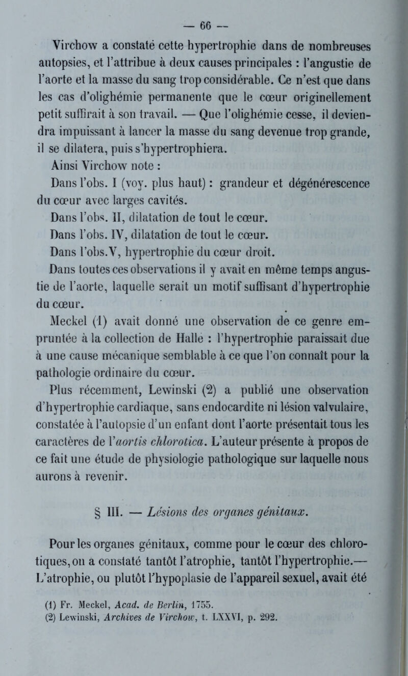 Virchow a constaté cette hypertrophie dans de nombreuses autopsies, et l’attribue à deux causes principales : l’angustie de l’aorte et la masse du sang trop considérable. Ce n’est que dans les cas d’olighémie permanente que le cœur originellement petit suffirait à son travail. — Que l’olighémie cesse, il devien- dra impuissant à lancer la masse du sang devenue trop grande, il se dilatera, puis s’hypertrophiera. Ainsi Virchow note : Dans l’obs. I (voy. plus haut) : grandeur et dégénérescence du cœur avec larges cavités. Dans l’obs. II, dilatation de tout le cœur. Dans l’obs. IV, dilatation de tout le cœur. Dans l’obs.V, hypertrophie du cœur droit. Dans toutes ces observations il y avait en même temps angus- tie de l’aorte, laquelle serait un motif suffisant d’hypertrophie du cœur. Meckel (1) avait donné une observation de ce genre em- pruntée à la collection de Halle : l’hypertrophie paraissait due à une cause mécanique semblable à ce que l’on connaît pour la pathologie ordinaire du cœur. Plus récemment, Lewinski (2) a publié une observation d’hypertrophie cardiaque, sans endocardite ni lésion valvulaire, constatée à l’autopsie d’un enfant dont l’aorte présentait tous les caractères de Yaortis chlorotica. L’auteur présente à propos de ce fait une étude de physiologie pathologique sur laquelle nous aurons à revenir. § III. — Lésions des organes génitaux. Pour les organes génitaux, comme pour le cœur des chloro- tiques, on a constaté tantôt l’atrophie, tantôt l’hypertrophie.— L’atrophie, ou plutôt l’hypoplasie de l’appareil sexuel, avait été (1) Fr. Meckel, Acad, de Berlin, 1755. (2) Lewinski, Archives de Virchow, t. LXXVI, p. 292.