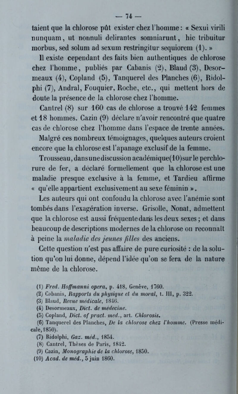 taient que la chlorose pût exister chez l’homme : « Sexui virili nunquam, ut nonnuli délirantes somniarunt, hic tribuitur morbus, sed solum ad sexum restringilur sequiorem (1). » Il existe cependant des faits bien authentiques de chlorose chez l’homme, publiés par Cabanis (2), Blaud (3), Desor- meaux (4), Copland (5), Tanquerel des Planches (6), Ridol- phi (7), Andral, Fouquier, Roche, etc., qui mettent hors de doute la présence de la chlorose chez l’homme. Cantrel (8) sur 160 cas de chlorose a trouvé 142 femmes et 18 hommes. Cazin (9) déclare n'avoir rencontré que quatre cas de chlorose chez l’homme dans l’espace de trente années. Malgré ces nombreux témoignages, quelques auteurs croient encore que la chlorose est l’apanage exclusif de la femme. Trousseau, dansunediscussion académique(10)sur le perchlo- rure de fer, a déclaré formellement que la chlorose est une maladie presque exclusive à la femme, et Tardieu affirme « qu’elle appartient exclusivement au sexe féminin ». Les auteurs qui ont confondu la chlorose avec l’anémie sont tombés dans l’exagération inverse. Grisolle, Nonat, admettent que la chlorose est aussi fréquente dans les deux sexes ; et dans beaucoup de descriptions modernes de la chlorose on reconnaît à peine la maladie des jeunes filles des anciens. Cette question n'est pas affaire de pure curiosité : de la solu- tion qu’on lui donne, dépend l’idée qu’on se fera de la nature même de la chlorose. (1) Fretl. Hoffmanni opéra, p. 418, Genève, 1760. (2) Cabanis, Rapports du physique et du moral, t. III, p. 322. (3) Blaud, Revue médicale, 1846. (4) Desormeaux, Dict. de médecine. (5) Copland, Dict. of pract. med., art. Chlorosis. (6) Tanquerel des Planches, De la chlorose chez l’homme. (Presse médi- cale, 1850). (7) Ridolphi, Gaz. méd., 1854. (8) Cantrel, Thèses de Paris, 1842. (9) Cazin, Monographie de la chlorose, 1850. (10) Acad, de méd., 5 juin 1860.