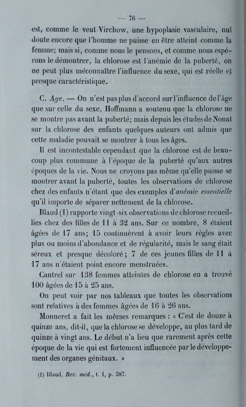 est, comme le veut Virchow, une hypoplasie vasculaire, nul cloute encore que l’homme ne puisse en être atteint comme la femme; mais si, comme nous le pensons, et comme nous espé- rons le démontrer, la chlorose est l’anémie de la puberté, on ne peut plus méconnaître l’influence du sexe, qui est réelle et presque caractéristique. C. Age. — On n’est pas plus d’accord sur l’influence del’àge que sur celle du sexe. Hoffmann a soutenu que la chlorose ne se montre pas avant la puberté; mais depuis les études de Nonat sur la chlorose des enfants quelques auteurs ont admis que cette maladie pouvait se montrer à tous les âges. Il est incontestable cependant que la chlorose est de beau- coup plus commune à l’époque de la puberté qu'aux autres époques de la vie. Nous ne croyons pas même qu’elle puisse se montrer avant la puberté, toutes les observations de chlorose chez des enfants n’étant que des exemples A anémie essentielle qu’il importe de séparer nettement de la chlorose. Blaud (1) rapporte vingt-six observations de chlorose recueil- lies chez des filles de 11 à 32 ans. Sur ce nombre, 8 étaient âgées de 17 ans; 15 continuèrent à avoir leurs règles avec plus ou moins d’abondance et de régularité, mais le sang était séreux et presque décoloré; 7 de ces jeunes filles de 11 à 17 ans n’étaient point encore menstruées. Cantrel sur 138 femmes atteintes de chlorose en a trouvé 100 âgées de 15 à 25 ans. On peut voir par nos tableaux que toutes les observations sont relatives à des femmes âgées de 16 à 26 ans. Monneret a fait les mêmes remarques : « C’est de douze à quinze ans, dit-il, que la chlorose se développe, au plus tard de quinze à vingt ans. Le début n’a lieu que rarement après cette époque de la vie qui est fortement influencée parle développe- ment des organes génitaux. » (1) l>laud, Rev. méd.> t. I, p. 387.