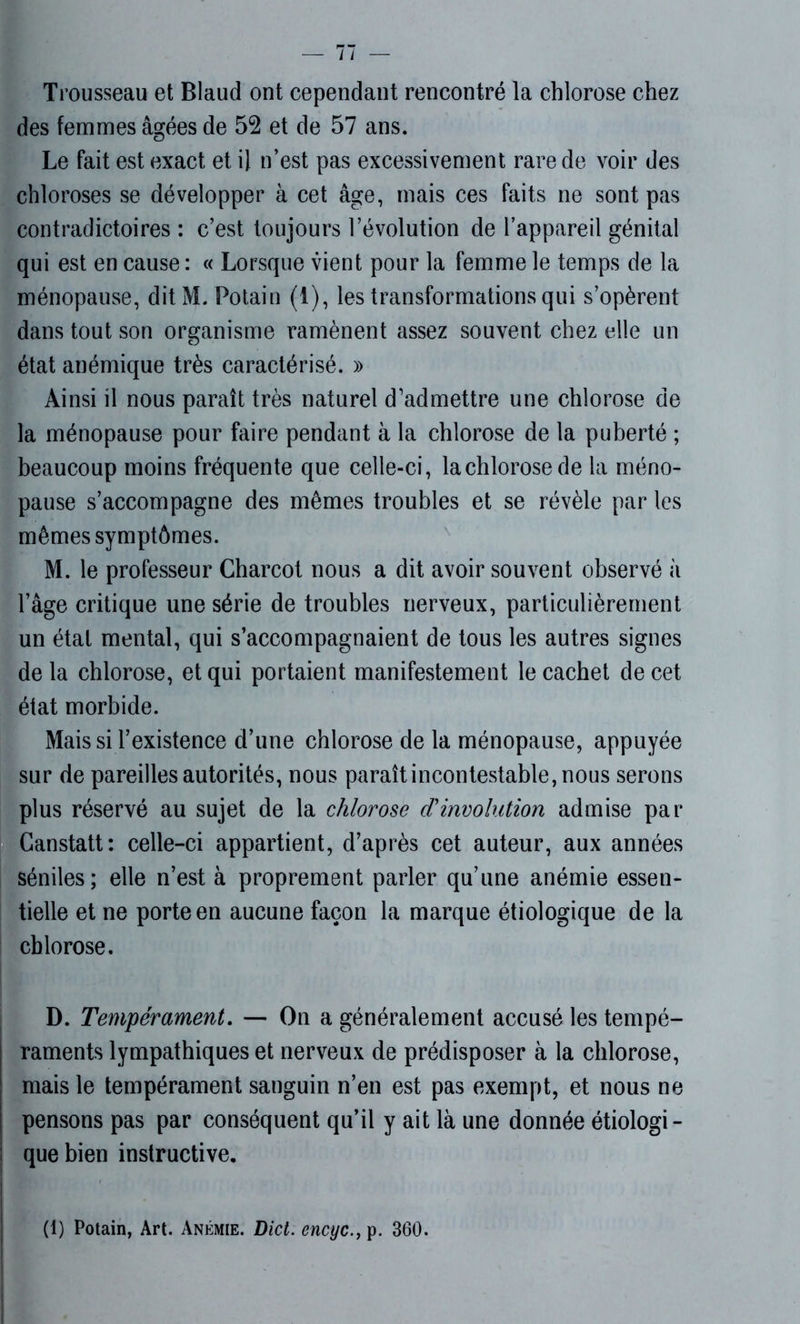 Trousseau et Blaud ont cependant rencontré la chlorose chez des femmes âgées de 52 et de 57 ans. Le fait est exact et il n’est pas excessivement rare de voir des chloroses se développer à cet âge, mais ces faits ne sont pas contradictoires : c’est toujours l’évolution de l’appareil génital qui est en cause : « Lorsque vient pour la femme le temps de la ménopause, ditM. Fotain (1), les transformations qui s’opèrent dans tout son organisme ramènent assez souvent chez elle un état anémique très caractérisé. » Ainsi il nous paraît très naturel d’admettre une chlorose de la ménopause pour faire pendant à la chlorose de la puberté ; beaucoup moins fréquente que celle-ci, la chlorose de la méno- pause s’accompagne des mêmes troubles et se révèle par les mêmes symptômes. M. le professeur Charcot nous a dit avoir souvent observé à l’âge critique une série de troubles nerveux, particulièrement un état mental, qui s’accompagnaient de tous les autres signes de la chlorose, et qui portaient manifestement le cachet de cet état morbide. Mais si l’existence d’une chlorose de la ménopause, appuyée sur de pareilles autorités, nous paraît incontestable, nous serons plus réservé au sujet de la chlorose cïinvolution admise par Canstatt: celle-ci appartient, d’après cet auteur, aux années séniles; elle n’est à proprement parler qu’une anémie essen- tielle et ne porte en aucune façon la marque étiologique de la chlorose. D. Tempérament. — On a généralement accusé les tempé- raments lympathiques et nerveux de prédisposer à la chlorose, mais le tempérament sanguin n’en est pas exempt, et nous ne pensons pas par conséquent qu’il y ait là une donnée étiologi- que bien instructive.