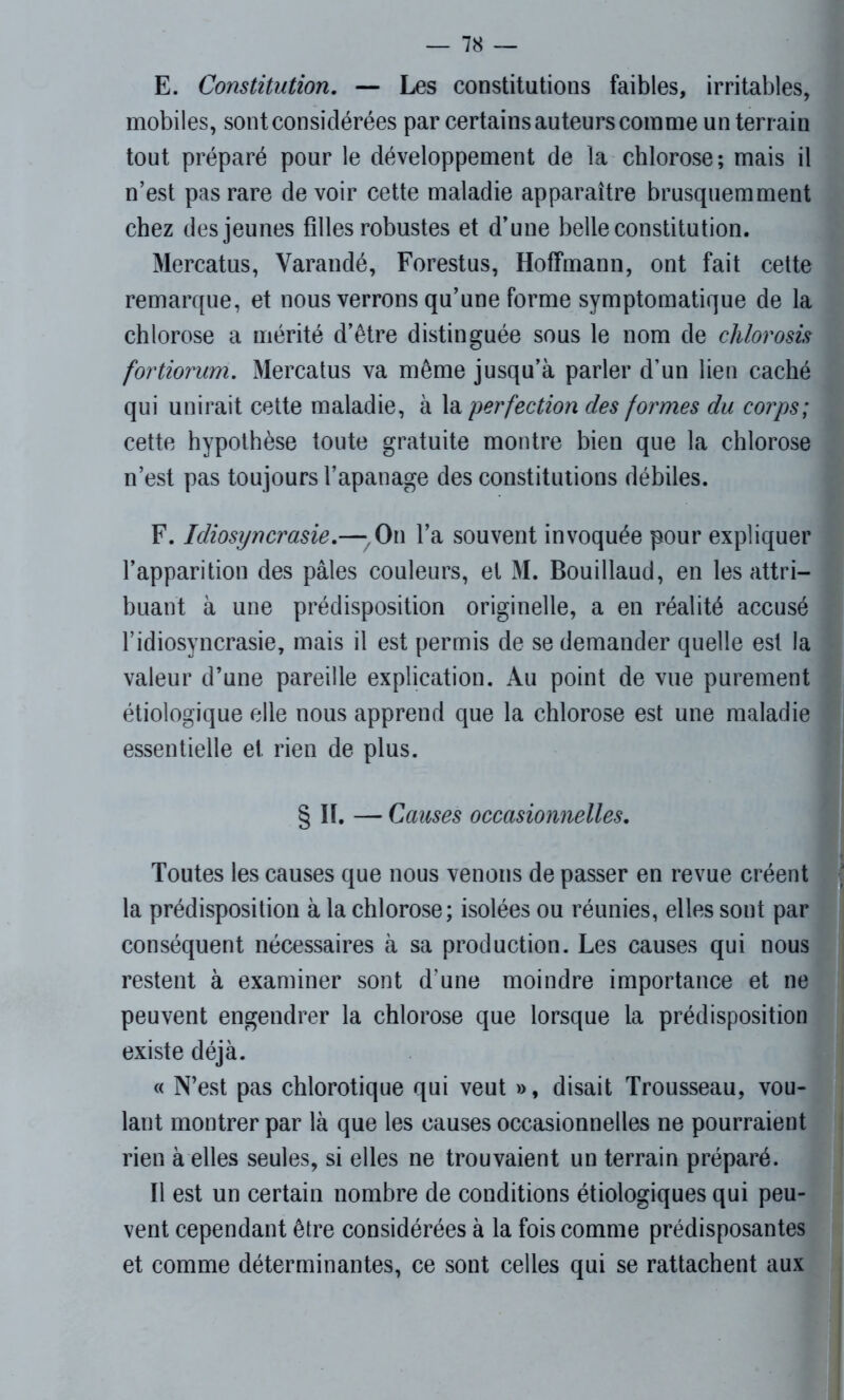 E. Constitution. — Les constitutions faibles, irritables, mobiles, sont considérées par certains auteurs comme un terrain tout préparé pour le développement de la chlorose; mais il n’est pas rare devoir cette maladie apparaître brusquemment chez des jeunes filles robustes et d’une belle constitution. Mercatus, Varandé, Forestus, Hoffmann, ont fait cette remarque, et nous verrons qu’une forme symptomatique de la chlorose a mérité d’être distinguée sous le nom de chlorosis fortiorum. Mercatus va même jusqu’à parler d’un lien caché qui unirait cette maladie, à la perfection des formes du corps; cette hypothèse toute gratuite montre bien que la chlorose n’est pas toujours l’apanage des constitutions débiles. F. Idiosyncrasie.—,On l’a souvent invoquée pour expliquer l’apparition des pâles couleurs, et M. Bouillaud, en les attri- buant à une prédisposition originelle, a en réalité accusé l’idiosyncrasie, mais il est permis de se demander quelle est la valeur d’une pareille explication. Au point de vue purement étiologique elle nous apprend que la chlorose est une maladie essentielle et rien de plus. § II. — Causes occasionnelles. Toutes les causes que nous venons de passer en revue créent la prédisposition à la chlorose; isolées ou réunies, elles sont par conséquent nécessaires à sa production. Les causes qui nous restent à examiner sont d'une moindre importance et ne peuvent engendrer la chlorose que lorsque la prédisposition existe déjà. « N’est pas chlorotique qui veut », disait Trousseau, vou- lant montrer par là que les causes occasionnelles ne pourraient rien à elles seules, si elles ne trouvaient un terrain préparé. Il est un certain nombre de conditions étiologiques qui peu- vent cependant être considérées à la fois comme prédisposantes et comme déterminantes, ce sont celles qui se rattachent aux