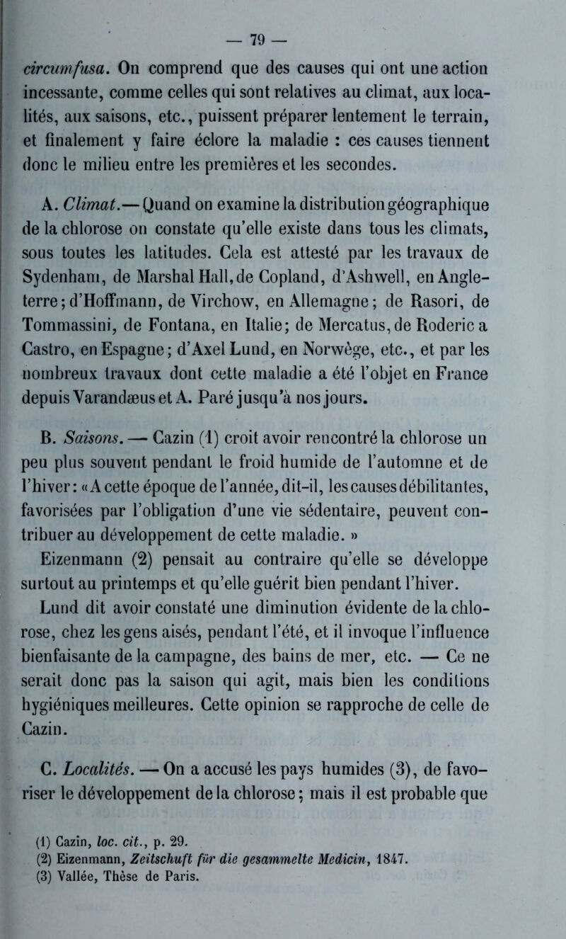 circumfusa. On comprend que des causes qui ont une action incessante, comme celles qui sont relatives au climat, aux loca- lités, aux saisons, etc., puissent préparer lentement le terrain, et finalement y faire éclore la maladie : ces causes tiennent donc le milieu entre les premières et les secondes. A. Climat.—Quand on examine la distribution géographique de la chlorose on constate qu’elle existe dans tous les climats, sous toutes les latitudes. Gela est attesté par les travaux de Sydenham, de Marsh al Hall, de Copland, d’Ashwell, en Angle- terre; d’Hoffmann, de Virchow, en Allemagne; de Rasori, de Tommassini, de Fontana, en Italie; de Mercatus,de Roderica Castro, en Espagne ; d’Axel Lund, en Norwège, etc., et par les nombreux travaux dont cette maladie a été l’objet en France depuis Varandæuset A. Paré jusqu’à nos jours. B. Saisons. — Cazin (1) croit avoir rencontré la chlorose un peu plus souvent pendant le froid humide de l’automne et de l’hiver : «A cette époque de l’année, dit-il, les causes débilitantes, favorisées par l’obligation d’une vie sédentaire, peuvent con- tribuer au développement de cette maladie. » Eizenmann (2) pensait au contraire qu’elle se développe surtout au printemps et qu’elle guérit bien pendant l’hiver. Lund dit avoir constaté une diminution évidente de la chlo- rose, chez les gens aisés, pendant l’été, et il invoque l’influence bienfaisante de la campagne, des bains de mer, etc. — Ce ne serait donc pas la saison qui agit, mais bien les conditions hygiéniques meilleures. Cette opinion se rapproche de celle de Cazin. C. Localités. — On a accusé les pays humides (3), de favo- riser le développement de la chlorose ; mais il est probable que (1) Cazin, loc. cit., p. 29. (2) Eizenmann, Zeitschuft für die gesammelte Medicin, 1847. (3) Vallée, Thèse de Paris.