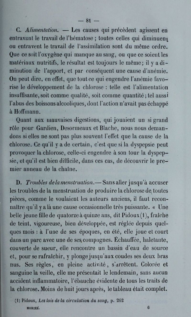 C. Alimentation. — Les causes qui précèdent agissent en entravant le travail de l’hématose ; toutes celles qui diminuent ou entravent le travail de l'assimilation sont du même ordre. Que ce soit l'oxygène qui manque au sang, ou que ce soient les matériaux nutritifs, le résultat est toujours le même; il y a di- minution de l’apport, et par conséquent une cause d’anémie. On peut dire, en effet, que tout ce qui engendre l’anémie favo- rise le développement de la chlorose : telle est l’alimentation insuffisante,soit comme qualité, soit comme quantité;tel aussi l’abus des boissons alcooliques, dont Faction n'avait pas échappé à Hoffmann. Quant aux mauvaises digestions, qui jouaient un si grand rôle pour Gardien, Desormeaux et Blache, nous nous deman- dons si elles ne sont pas plus souvent l’effet que la cause de la chlorose. Ce qu’il y a de certain, c’est que si la dyspepsie peut provoquer la chlorose, celle-ci engendre à son tour la dyspep- sie, et qu’il est bien difficile, dans ces cas, de découvrir le pre- mier anneau de la chaîne. D. Troubles de la menstruation.— Sans aller jusqu’à accuser les troubles de la menstruation de produire la chlorose de toutes pièces, comme le voulaient les auteurs anciens, il faut recon- naître qu’il y a là une cause occasionnelle très puissante. « Une belle jeune fille de quatorze à quinze ans, dit Pidoux(l), fraîche de teint, vigoureuse, bien développée, est réglée depuis quel- ques mois : à l’une de ses époques, en été, elle joue et court dans un parc avec une de seacompagnes. Échauffée, haletante, couverte de sueur, elle rencontre un bassin d’eau de source et, pour se rafraîchir, y plonge jusqu’aux coudes ses deux bras nus. Ses règles, en pleine activité, s’arrêtent. Colorée et sanguine la veille, elie me présentait le lendemain, sans aucun accident inflammatoire, l’ébauche évidente de tous les traits de la chlorose. Moins de huit jours après, le tableau était complet. (1) Pidoux, Les lois de la circulation du sang, p. 262 MORIEZ. 6