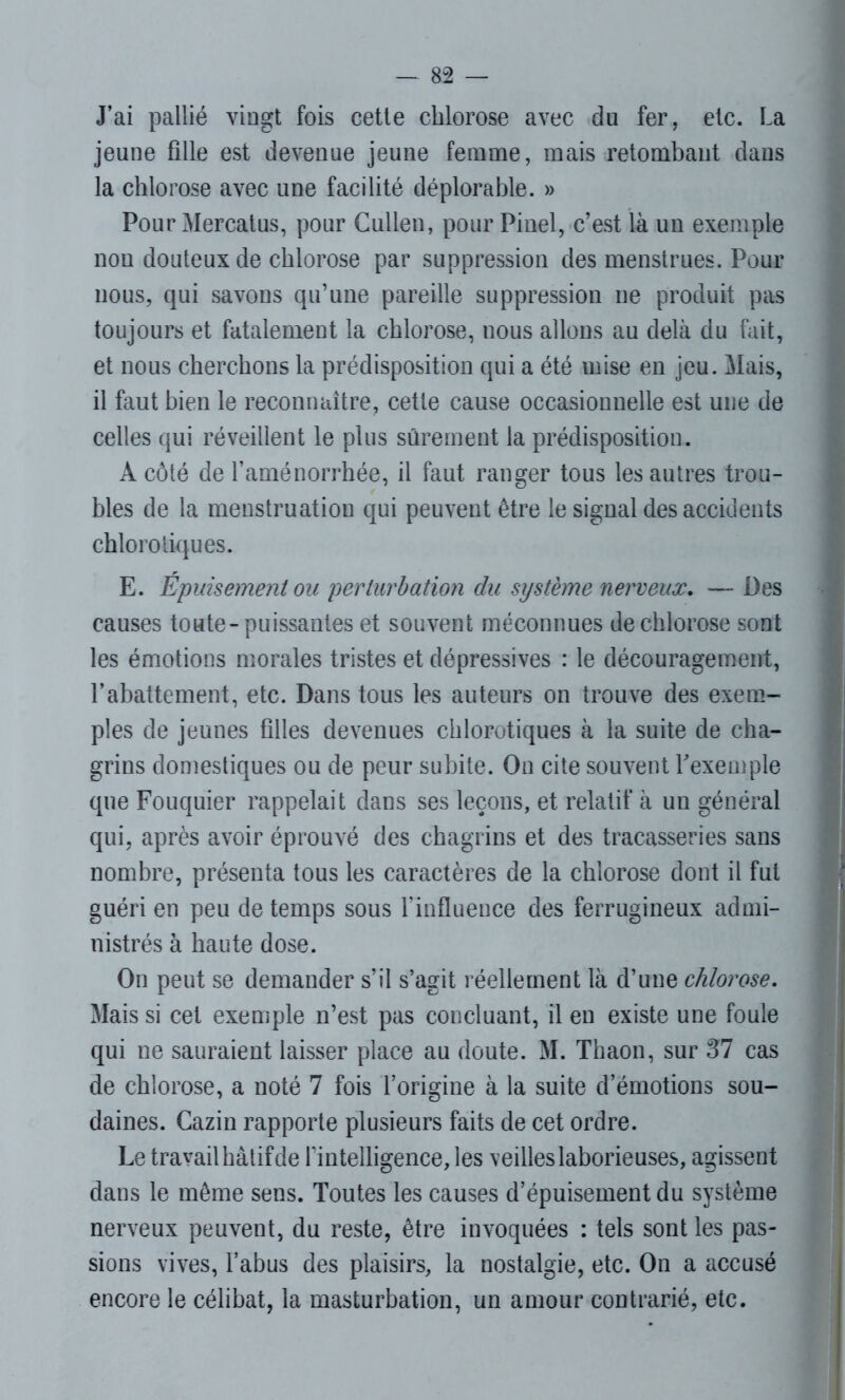 J’ai pallié vingt fois cette chlorose avec du fer, etc. La jeune fille est devenue jeune femme, mais retombant dans la chlorose avec une facilité déplorable. » Pour Mercatus, pour Cullen, pour Pinel, c’est là un exemple non douteux de chlorose par suppression des menstrues. Pour nous, qui savons qu’une pareille suppression ne produit pas toujours et fatalement la chlorose, nous allons au delà du fait, et nous cherchons la prédisposition qui a été mise en jeu. Mais, il faut bien le reconnaître, cette cause occasionnelle est une de celles qui réveillent le plus sûrement la prédisposition. À côté de l’aménorrhée, il faut ranger tous les autres trou- bles de la menstruation qui peuvent être le signal des accidents chlorotiques. E. Epuisement ou perturbation du système nerveux. — Des causes toute-puissantes et souvent méconnues de chlorose sont les émotions morales tristes et dépressives : le découragement, l’abattement, etc. Dans tous les auteurs on trouve des exem- ples de jeunes filles devenues chlorotiques à la suite de cha- grins domestiques ou de peur subite. On cite souvent l'exemple que Fouquier rappelait dans ses leçons, et relatif à un général qui, après avoir éprouvé des chagrins et des tracasseries sans nombre, présenta tous les caractères de la chlorose dont il fui guéri en peu de temps sous l’influence des ferrugineux admi- nistrés à haute dose. On peut se demander s’il s’agit réellement là d’une chlorose. Mais si cet exemple n’est pas concluant, il en existe une foule qui ne sauraient laisser place au doute. M. Thaon, sur 37 cas de chlorose, a noté 7 fois l’origine à la suite d’émotions sou- daines. Cazin rapporte plusieurs faits de cet ordre. Le travail hâtif de l'intelligence, les veilles laborieuses, agissent dans le même sens. Toutes les causes d’épuisement du système nerveux peuvent, du reste, être invoquées : tels sont les pas- sions vives, l’abus des plaisirs, la nostalgie, etc. On a accusé encore le célibat, la masturbation, un amour contrarié, etc.