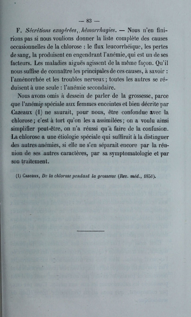 F. Sécrétions exagérées,, hémorrhagies. — Nous n’en fini- rions pas si nous voulions donner la liste complète des causes occasionnelles de la chlorose : le flux leueorrhéique, les pertes de sang, la produisent en engendrant l’anémie, qui est un de ses facteurs. Les maladies aiguës agissent de la même façon. Qu’il nous suffise de connaître les principales de ces causes, à savoir : l’aménorrhée et les troubles nerveux ; toutes les autres se ré- duisent à une seule : l’anémie secondaire. Nous avons omis à dessein de parler de la grossesse, parce que l’anémie spéciale aux femmes enceintes et bien décrite par Cazeaux (1) ne saurait, pour nous, être confondue avec la chlorose; c’est à tort qu’on les a assimilées; on a voulu ainsi simplifier peut-être, on n’a réussi qu’à faire de la confusion. La chlorose a une étiologie spéciale qui suffirait à la distinguer des autres anémies, si elle ne s’en séparait encore par la réu- nion de ses autres caractères, par sa symptomatologie et par son traitement. (1) Cazeaux, De la chlorose pendant la grossesse (Rev. méd., 1851).