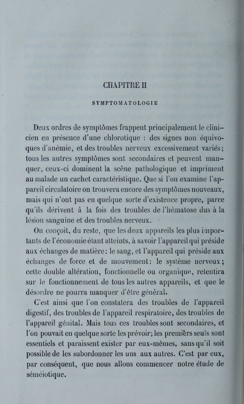 SYMPTOMATOLOGIE Deux ordres de symptômes frappent principalement le clini- cien en présence d’une chlorotique : des signes non équivo- ques d’anémie, et des troubles nerveux excessivement variés; tous les autres symptômes sont secondaires et peuvent man- quer, ceux-ci dominent la scène pathologique et impriment au malade un cachet caractéristique. Que si l’on examine l’ap- pareil circulatoire on trouvera encore des symptômes nouveaux, mais qui n’ont pas en quelque sorte d’existence propre, parce qu’ils dérivent à la fois des troubles de l’hématose dus à la lésion sanguine et des troubles nerveux. On conçoit, du reste, que les deux appareils les plus impor- tants de l’économie étant atteints, à savoir l’appareil qui préside aux échanges de matière : le sang, et l’appareil qui préside aux échanges de force et de mouvement: le système nerveux; cette double altération, fonctionnelle ou organique, retentira sur le fonctionnement de tous les autres appareils, et que le désordre ne pourra manquer d’être général. C’est ainsi que l’on constatera des troubles de l’appareil digestif, des troubles de l’appareil respiratoire, des troubles de l’appareil génital. Mais tous ces troubles sont secondaires, et Ton pouvait en quelque sorte les prévoir; les premiers seuls sont essentiels et paraissent exister par eux-mêmes, sans qu’il soit possible de les subordonner les uns aux autres. C’est par eux, par conséquent, que nous allons commencer notre élude de séméiotique.