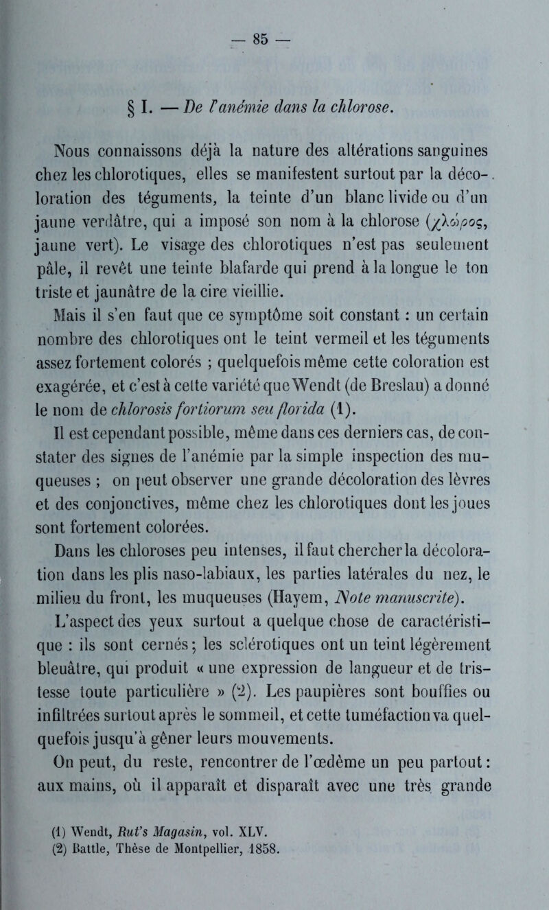§ I. — De Fanémie dans la chlorose. Nous connaissons déjà la nature des altérations sanguines chez les chlorotiques, elles se manifestent surtout par la déco-. loration des téguments, la teinte d’un blanc livide ou d’un jaune verdâtre, qui a imposé son nom à la chlorose (/lûpoç, jaune vert). Le visage des chlorotiques n’est pas seulement pâle, il revêt une teinte blafarde qui prend à la longue le ton triste et jaunâtre de la cire vieillie. Mais il s’en faut que ce symptôme soit constant : un certain nombre des chlorotiques ont le teint vermeil et les téguments assez fortement colorés ; quelquefois même cette coloration est exagérée, et c’est à celte variété que Wendt (de Breslau) a donné le nom de chlorosis fortiorum seu florida (1). Il est cependant possible, même dans ces derniers cas, de con- stater des signes de l’anémie par la simple inspection des mu- queuses ; on peut observer une grande décoloration des lèvres et des conjonctives, même chez les chlorotiques dont les joues sont fortement colorées. Dans les chloroses peu intenses, il faut chercher la décolora- tion dans les plis naso-labiaux, les parties latérales du nez, le milieu du front, les muqueuses (Hayem, Note manuscrite). L’aspect des yeux surtout a quelque chose de caractéristi- que : ils sont cernés; les sclérotiques ont un teint légèrement bleuâtre, qui produit « une expression de langueur et de tris- tesse toute particulière » (2). Les paupières sont bouffies ou infiltrées surtout après le sommeil, et cette tuméfaction va quel- quefois jusqu’à gêner leurs mouvements. On peut, du reste, rencontrer de l’oedème un peu partout : aux mains, où il apparaît et disparaît avec une très grande (1) Wendt, Rut’s Magasin, vol. XLV. (2) Battle, Thèse de Montpellier, 1858.