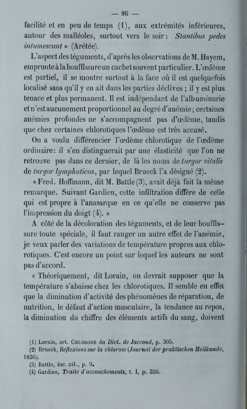 facilité et en peu de temps (1), aux extrémités inférieures, autour des malléoles, surtout vers le soir: Stantïbus pedes intumescunt » (Arétée). L’aspect des téguments, d’après les observations de M. Hayem, emprunte à la bouffissure un cachet souvent particulier. L’œdème est partiel, il se montre surtout à la face où il est quelquefois localisé sans qu’il y en ait dans les parties déclives ; il y est plus tenace et plus permanent. Il est indépendant de l’albuminurie et n’est aucunement proportionnel au degré d’anémie ; certaines anémies profondes ne s’accompagnent pas d’œdème, tandis que chez certaines chlorotiques l’œdème est très accusé. On a voulu différencier l’œdème chlorotique de l’œdème ordinaire: il s’en distinguerait par une élasticité que l’on ne retrouve pas dans ce dernier, de là les noms de turgor vitalis de turgor lymphaticus, par lequel Brueck l’a désigné (2). «Fred. Hoffmann, dit M. Battle(3), avait déjà fait la même remarque. Suivant Gardien, cette infiltration diffère de celle qui est propre à l’anasarque en ce qu’elle ne conserve pas l’impression du doigt (4). » A côté de la décoloration des téguments, et de leur bouffis- sure toute spéciale, il faut ranger un autre effet de l’anémie, je veux parler des variations de température propres aux chlo- rotiques. C’est encore un point sur lequel les auteurs ne sont pas d’accord. ((Théoriquement, ditLorain, on devrait supposer que la température s’abaisse chez les chlorotiques. Il semble en effet que la diminution d’activité des phénomènes de réparation, de nutrition, le défaut d’action musculaire, la tendance au repos, la diminution du chiffre des éléments actifs du sang, doivent (1) Lorain, art. Chlorose du Dict. de Jaccoud, p. 305. (2) Brueck, Réflexions sur la chlorose (Journal der praktischen Heiikunde, 1836). (3) Battle, loc. cit., p. 9. (4) Gardien, Traité d'accouchements, t. I, p. 336*
