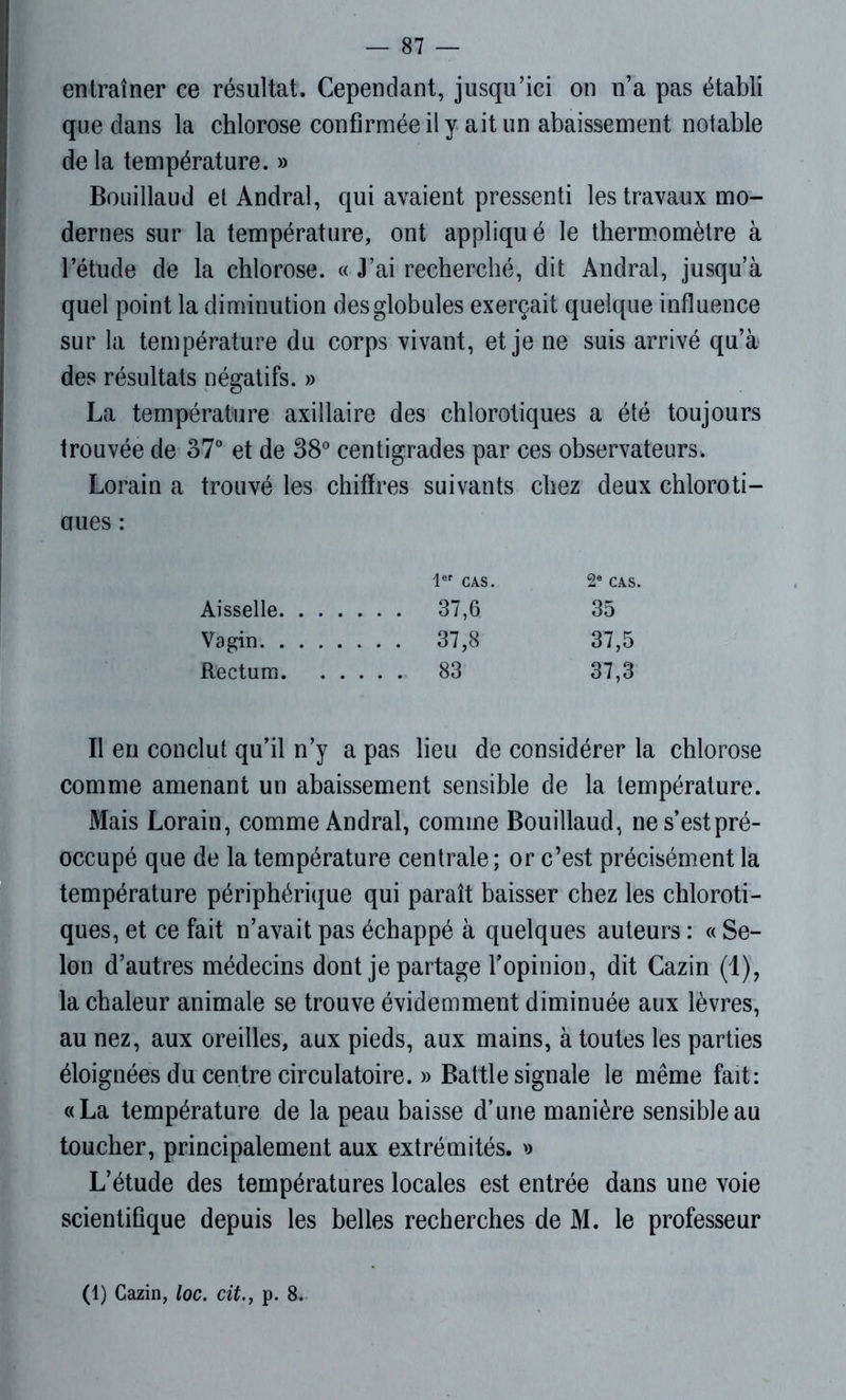 entraîner ce résultat. Cependant, jusqu’ici on n’a pas établi que dans la chlorose confirmée il y ait un abaissement notable de la température. » Bouillaud et Andral, qui avaient pressenti les travaux mo- dernes sur la température, ont appliqué le thermomètre à l’étude de la chlorose. « J’ai recherché, dit Andral, jusqu’à quel point la diminution des globules exerçait quelque influence sur la température du corps vivant, et je ne suis arrivé qu’à des résultats négatifs. » La température axillaire des chlorotiques a été toujours trouvée de 37° et de 38° centigrades par ces observateurs. Lorain a trouvé les chiffres suivants chez deux chloroti- aues : 1er CAS. 2e CAS. Aisselle 37,6 35 Vagin 37,8 37,5 Rectum 83 37,3 Il en conclut qu’il n’y a pas lieu de considérer la chlorose comme amenant un abaissement sensible de la température. Mais Lorain, comme Andral, comme Bouillaud, nes’estpré- occupé que de la température centrale; or c’est précisément la température périphérique qui paraît baisser chez les chloroti- ques, et ce fait n’avait pas échappé à quelques auteurs : « Se- lon d’autres médecins dont je partage l’opinion, dit Cazin (1), la chaleur animale se trouve évidemment diminuée aux lèvres, au nez, aux oreilles, aux pieds, aux mains, à toutes les parties éloignées du centre circulatoire. » Battle signale le même fait: «La température de la peau baisse d’une manière sensible au toucher, principalement aux extrémités. » L’étude des températures locales est entrée dans une voie scientifique depuis les belles recherches de M. le professeur (1) Cazin, loc. cit., p. 8.