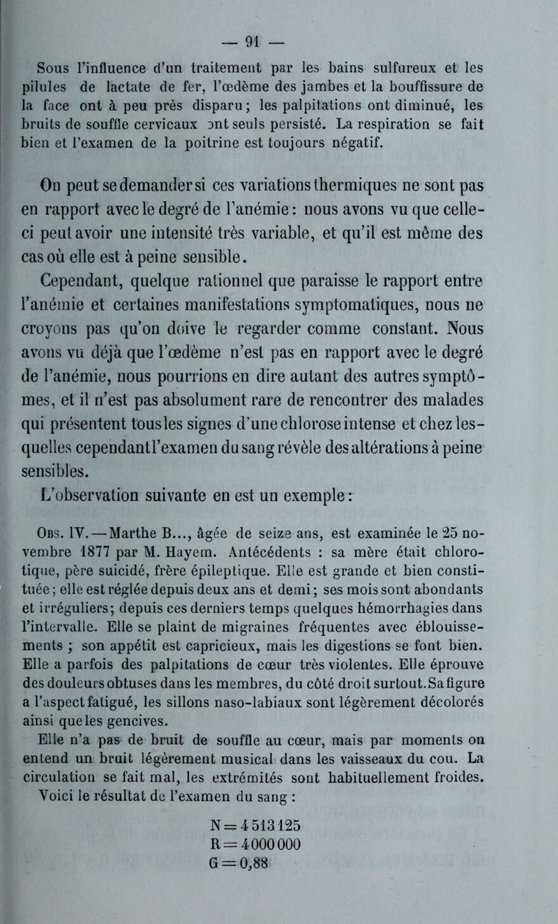 Sous l’influence d’un traitement par les bains sulfureux et les pilules de lactate de fer, l’œdème des jambes et la bouffissure de la face ont à peu près disparu ; les palpitations ont diminué, les bruits de souffle cervicaux ont seuls persisté. La respiration se fait bien et l’examen de la poitrine est toujours négatif. On peut se demander si ces variations thermiques ne sont pas en rapport avec le degré de l’anémie : nous avons vu que celle- ci peut avoir une intensité très variable, et qu’il est même des cas où elle est à peine sensible. Cependant, quelque rationnel que paraisse le rapport entre l’anémie et certaines manifestations symptomatiques, nous ne croyons pas qu’on doive le regarder comme constant. Nous avons vu déjà que l’oedème n’est pas en rapport avec le degré de l’anémie, nous pourrions en dire autant des autres symptô- mes, et il n’est pas absolument rare de rencontrer des malades qui présentent tous les signes d’une chlorose intense et chez les- quelles cependantl’examen du sang révèle des altérations à peine sensibles. L’observation suivante en est un exemple : Obs. IV. — Marthe B..., âgée de seize ans, est examinée le 25 no- vembre 1877 par M. Hayem. Antécédents : sa mère était chloro- tique, père suicidé, frère épileptique. Elle est grande et bien consti- tuée ; elle est réglée depuis deux ans et demi ; ses mois sont abondants et irréguliers; depuis ces derniers temps quelques hémorrhagies dans Tintervalle. Elle se plaint de migraines fréquentes avec éblouisse- ments ; son appétit est capricieux, mais les digestions se font bien. Elle a parfois des palpitations de cœur très violentes. Elle éprouve des douleurs obtuses dans les membres, du côté droit surtout. Sa figure a l’aspect fatigué, les sillons naso-labiaux sont légèrement décolorés ainsi que les gencives. Elle n’a pas de bruit de souffle au cœur, mais par moments on entend un bruit légèrement musical dans les vaisseaux du cou. La circulation se fait mal, les extrémités sont habituellement froides. Voici le résultat de l’examen du sang : N = 4 513125 R = 4000000 G = 0,88