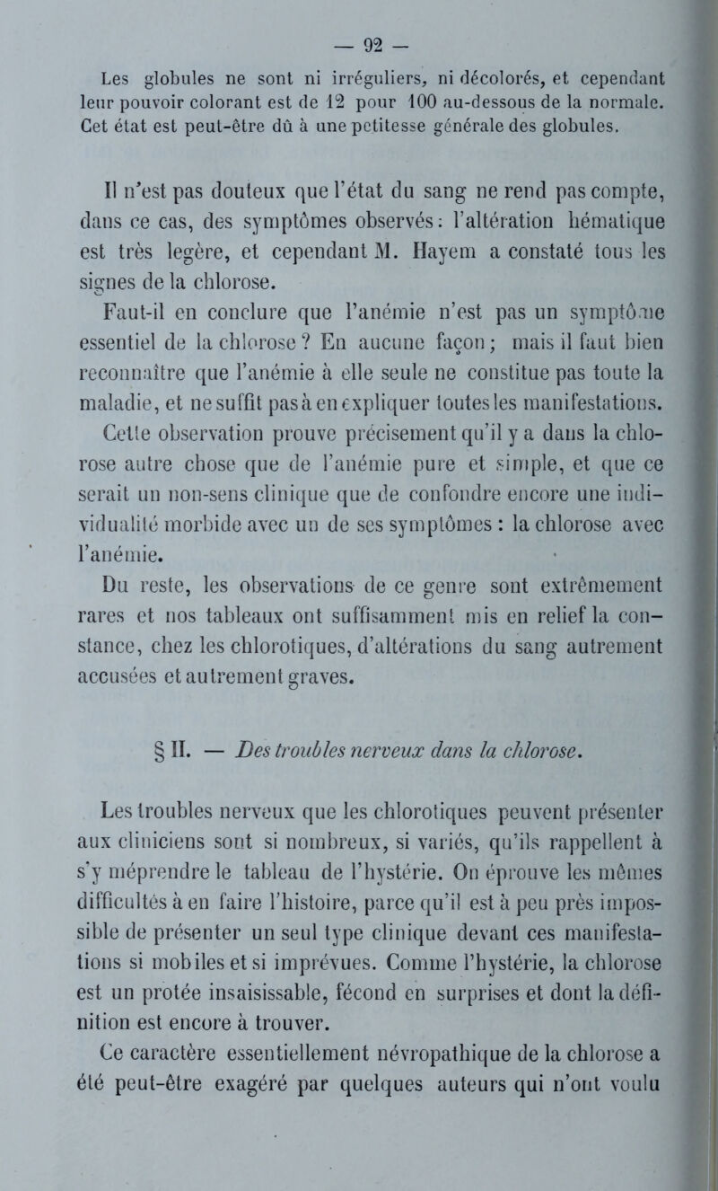 Les globules ne sont ni irréguliers, ni décolorés, et cependant leur pouvoir colorant est de 12 pour 100 au-dessous de la normale. Cet état est peut-être dû à une petitesse générale des globules. Il n'est pas douteux que l’état du sang ne rend pas compte, dans ce cas, des symptômes observés: l’altération hématique est très légère, et cependant M. Hayem a constaté tous les signes de la chlorose. Faut-il en conclure que l’anémie n’est pas un symptôme essentiel de la chlorose ? En aucune façon ; mais il faut bien reconnaître que l’anémie à elle seule ne constitue pas toute la maladie, et ne suffit pas à en expliquer toutes les manifestations. Cette observation prouve précisément qu’il y a dans la chlo- rose autre chose que de l’anémie pure et simple, et que ce serait un non-sens clinique que de confondre encore une indi- vidualité morbide avec un de ses symptômes : la chlorose avec l’anémie. Du reste, les observations de ce genre sont extrêmement rares et nos tableaux ont suffisamment mis en relief la con- stance, chez les chlorotiques, d’altérations du sang autrement accusées et autrement graves. § II. — Des troubles nerveux dans la chlorose. Les troubles nerveux que les chlorotiques peuvent présenter aux cliniciens sont si nombreux, si variés, qu’ils rappellent à s’y méprendre le tableau de l’hystérie. On éprouve les mêmes difficultés à en faire l’histoire, parce qu’il est à peu près impos- sible de présenter un seul type clinique devant ces manifesta- tions si mobiles et si imprévues. Comme l’hystérie, la chlorose est un protée insaisissable, fécond en surprises et dont la défi- nition est encore à trouver. Ce caractère essentiellement névropathique de la chlorose a été peut-être exagéré par quelques auteurs qui n’ont voulu