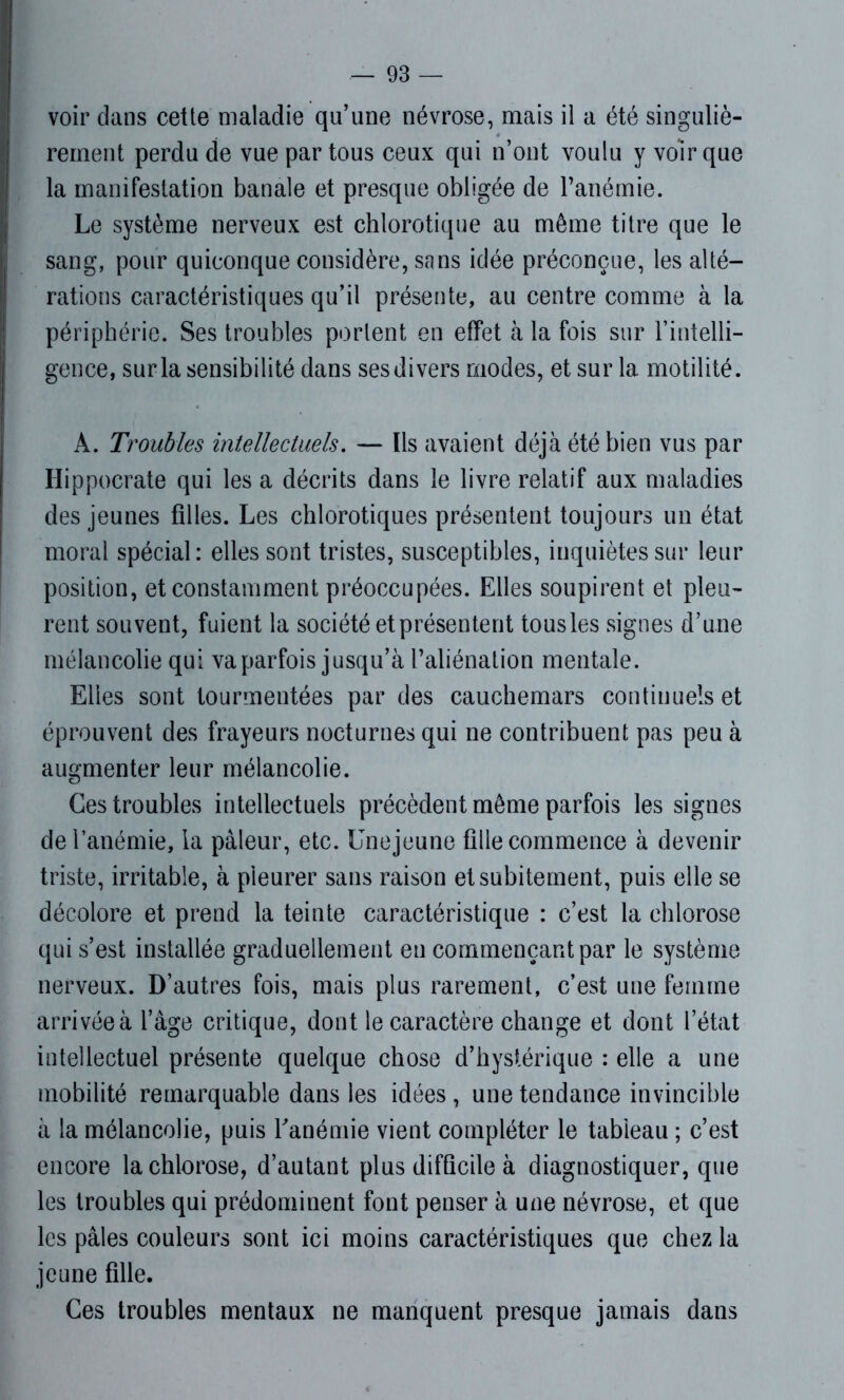 voir dans cette maladie qu’une névrose, mais il a été singuliè- rement perdu de vue par tous ceux qui n’ont voulu y voir que la manifestation banale et presque obligée de l’anémie. Le système nerveux est chlorotique au même titre que le sang, pour quiconque considère, sans idée préconçue, les alté- rations caractéristiques qu’il présente, au centre comme à la périphérie. Ses troubles portent en effet à la fois sur l’intelli- gence, sur la sensibilité dans ses divers modes, et sur la motilité. A. Troubles intellectuels. — Ils avaient déjà été bien vus par Hippocrate qui les a décrits dans le livre relatif aux maladies des jeunes filles. Les chlorotiques présentent toujours un état moral spécial: elles sont tristes, susceptibles, inquiètes sur leur position, et constamment préoccupées. Elles soupirent et pleu- rent souvent, fuient la société et présentent tousles signes d’une mélancolie qui va parfois jusqu’à l’aliénation mentale. Elles sont tourmentées par des cauchemars continuels et éprouvent des frayeurs nocturnes qui ne contribuent pas peu à augmenter leur mélancolie. Ces troubles intellectuels précèdent même parfois les signes de l’anémie, la pâleur, etc. Unejeune fille commence à devenir triste, irritable, à pleurer sans raison et subitement, puis elle se décolore et prend la teinte caractéristique : c’est la chlorose qui s’est installée graduellement en commençant par le système nerveux. D’autres fois, mais plus rarement, c’est une femme arrivée à l’âge critique, dont le caractère change et dont l’état intellectuel présente quelque chose d’hystérique : elle a une mobilité remarquable dans les idées , une tendance invincible à la mélancolie, puis Y anémie vient compléter le tableau ; c’est encore la chlorose, d’autant plus difficile à diagnostiquer, que les troubles qui prédominent font penser à une névrose, et que les pâles couleurs sont ici moins caractéristiques que chez la jeune fille. Ces troubles mentaux ne manquent presque jamais dans