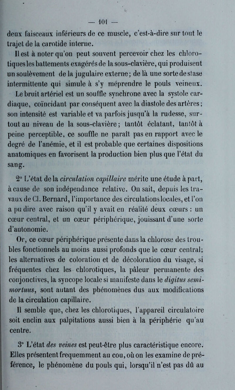 deux faisceaux inférieurs de ce muscle, c’est-à-dire sur tout le trajet de la carotide interne. Il est à noter qu’on peut souvent percevoir chez les chloro- tiques les battements exagérés de la sous-clavière, qui produisent un soulèvement de la jugulaire externe; de là une sorte de sfase intermittente qui simule à s’y méprendre le pouls veineux. Le bruit artériel est un souffle synchrone avec la systole car- diaque, coïncidant par conséquent avec la diastole des artères ; son intensité est variable et va parfois jusqu’à la rudesse, sur- tout au niveau de la sous-clavière; tantôt éclatant, tantôt à peine perceptible, ce souffle ne paraît pas en rapport avec le degré de l’anémie, et il est probable que certaines dispositions anatomiques en favorisent la production bien plus que l’état du sang. 2° L’état delà circulation capillaire mérite une étude à part, à cause de son indépendance relative. On sait, depuis les tra- vaux de Cl. Bernard, l’importance des circulations locales, et l’on a pu dire avec raison qu’il y avait en réalité deux cœurs : un cœur central, et un cœur périphérique, jouissant d’une sorte d’autonomie. Or, ce cœur périphérique présente dans la chlorose des trou- bles fonctionnels au moins aussi profonds que le cœur central; les alternatives de coloration et de décoloration du visage, si fréquentes chez les chlorotiques, la pâleur permanente des conjonctives, la syncope locale si manifeste dans le digitus semi- morluus, sont autant des phénomènes dus aux modifications de la circulation capillaire. Il semble que, chez les chlorotiques, l’appareil circulatoire soit enclin aux palpitations aussi bien à la périphérie qu’au centre. 3° L’état des veines est peut-être plus caractéristique encore. Elles présentent fréquemment au cou, où on les examine de pré- férence, le phénomène du pouls qui, lorsqu’il n’est pas dû au