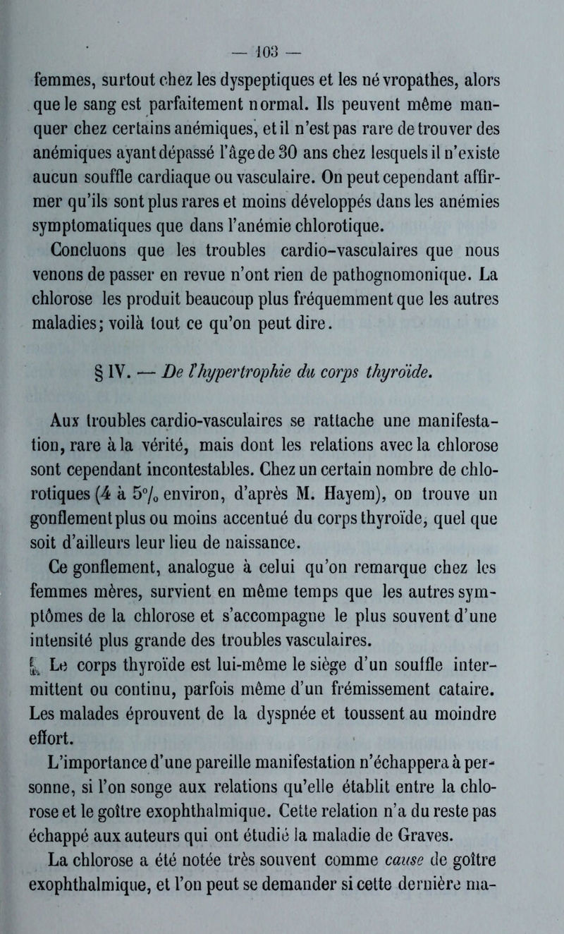 femmes, surtout chez les dyspeptiques et les névropathes, alors que le sang est parfaitement normal. Ils peuvent même man- quer chez certains anémiques, et il n’est pas rare de trouver des anémiques ayant dépassé l’âge de 30 ans chez lesquels il n’existe aucun souffle cardiaque ou vasculaire. On peut cependant affir- mer qu’ils sont plus rares et moins développés dans les anémies symptomatiques que dans l’anémie chlorotique. Concluons que les troubles cardio-vasculaires que nous venons de passer en revue n’ont rien de pathognomonique. La chlorose les produit beaucoup plus fréquemment que les autres maladies; voilà tout ce qu’on peut dire. § IV. •— De îhypertrophie du corps thyroïde. Aux troubles cardio-vasculaires se rattache une manifesta- tion, rare à la vérité, mais dont les relations avec la chlorose sont cependant incontestables. Chez un certain nombre de chlo- rotiques (4 à 5% environ, d’après M. Hayem), on trouve un gonflement plus ou moins accentué du corps thyroïde, quel que soit d’ailleurs leur lieu de naissance. Ce gonflement, analogue à celui qu’on remarque chez les femmes mères, survient en même temps que les autres sym- ptômes de la chlorose et s’accompagne le plus souvent d’une intensité plus grande des troubles vasculaires. ^ Le corps thyroïde est lui-même le siège d’un souffle inter- mittent ou continu, parfois même d’un frémissement cataire. Les malades éprouvent de la dyspnée et toussent au moindre effort. L’importance d’une pareille manifestation n’échappera à per- sonne, si l’on songe aux relations qu’elle établit entre la chlo- rose et le goitre exophthalmique. Cette relation n’a du reste pas échappé aux auteurs qui ont étudié la maladie de Graves. La chlorose a été notée très souvent comme cause de goitre exophthalmique, et l’on peut se demander si cette dernière rua-