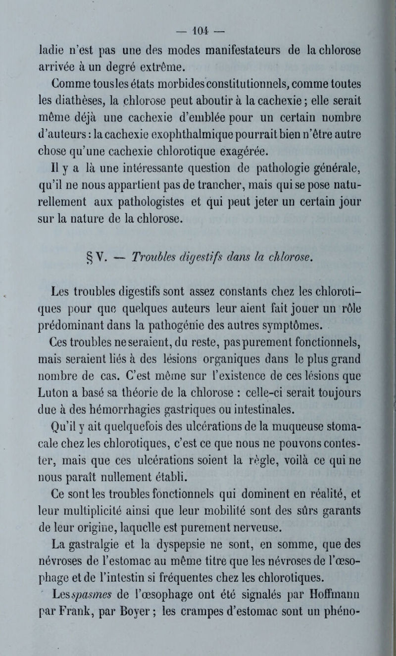 laclie n’est pas une des modes manifestateurs de la chlorose arrivée à un degré extrême. Comme tousles états morbides constitutionnels, comme toutes les diathèses, la chlorose peut aboutir à la cachexie ; elle serait même déjà une cachexie d’emblée pour un certain nombre d’auteurs : la cachexie exophthalmique pourrait bien n’ètre autre chose qu’une cachexie chlorotique exagérée. Il y a là une intéressante question de pathologie générale, qu’il ne nous appartient pas de trancher, mais qui se pose natu- rellement aux pathologistes et qui peut jeter un certain jour sur la nature de la chlorose. § Y. — Troubles digestifs dans la chlorose. Les troubles digestifs sont assez constants chez les chloroti- ques pour que quelques auteurs leur aient fait jouer un rôle prédominant dans la pathogénie des autres symptômes. Ces troubles ne seraient, du reste, pas purement fonctionnels, mais seraient liés à des lésions organiques dans le plus grand nombre de cas. C’est même sur l’existence de ces lésions que Lu ton a basé sa théorie de la chlorose : celle-ci serait toujours due à des hémorrhagies gastriques ou intestinales. Qu’il y ait quelquefois des ulcérations de la muqueuse stoma- cale chez les chlorotiques, c’est ce que nous ne pouvons contes- ter, mais que ces ulcérations soient la règle, voilà ce qui ne nous paraît nullement établi. Ce sont les troubles fonctionnels qui dominent en réalité, et leur multiplicité ainsi que leur mobilité sont des sûrs garants de leur origine, laquelle est purement nerveuse. La gastralgie et la dyspepsie ne sont, en somme, que des névroses de l’estomac au même titre que les névroses de l’œso- phage et de l’intestin si fréquentes chez les chlorotiques. Les spasmes de l’œsophage ont été signalés par Hoffmann par Frank, par Boyer; les crampes d’estomac sont un phéno-