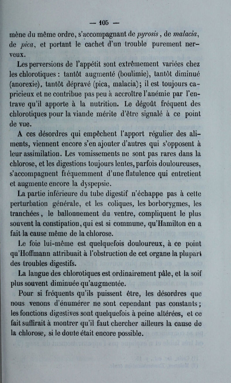 — 405 — mène du même ordre, s’accompagnant de pyrosis, de malaria, de pica, et portant le cachet d’un trouble purement ner- veux. Les perversions de l’appétit sont extrêmement variées chez les chlorotiques : tantôt augmenté (boulimie), tantôt diminué (anorexie), tantôt dépravé (pica, malacia); il est toujours ca- pricieux et ne contribue pas peu à accroître l’anémie par l’en- trave qu’il apporte à la nutrition. Le dégoût fréquent des chlorotiques pour la viande mérite d’être signalé à ce point de vue. A ces désordres qui empêchent l’apport régulier des ali- ments, viennent encore s’en ajouter d’autres qui s’opposent à leur assimilation. Les vomissements ne sont pas rares dans la chlorose, et les digestions toujours lentes, parfois douloureuses, s’accompagnent fréquemment d’une flatulence qui entretient et augmente encore la dyspepsie. La partie inférieure du tube digestif n’échappe pas à cette perturbation générale, et les coliques, les borborygmes, les tranchées, le ballonnement du ventre, compliquent le plus souvent la constipation,qui est si commune, qu’Hamilton en a fait la cause même de la chlorose. Le foie lui-même est quelquefois douloureux, à ce point qu’Hoflmann attribuait à l’obstruction de cet organe la plupart des troubles digestifs. La langue des chlorotiques est ordinairement pâle, et la soif plus souvent diminuée qu’augmentée. Pour si fréquents qu’ils puissent être, les désordres que nous venons d’énumérer ne sont cependant pas constants; les fonctions digestives sont quelquefois à peine altérées, et ce fait suffirait à montrer qu’il faut chercher ailleurs la cause de la chlorose, si le doute était encore possible.