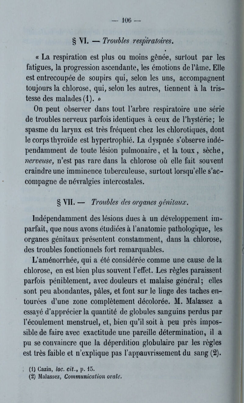 § VI. — Troubles respiratoires. « La respiration est plus ou moins gênée, surlout par les fatigues, la progression ascendante, les émotions de l’âme. Elle est entrecoupée de soupirs qui, selon les uns, accompagnent toujours la chlorose, qui, selon les autres, tiennent à la tris- tesse des malades (1). « On peut observer dans tout l’arbre respiratoire une série de troubles nerveux parfois identiques à ceux de l’hystérie; le spasme du larynx est très fréquent chez les chlorotiques, dont le corps thyroïde est hypertrophié. La dyspnée s’observe indé- pendamment de toute lésion pulmonaire, et la toux, sèche, nerveuse, n’est pas rare dans la chlorose où elle fait souvent craindre une imminence tuberculeuse, surtout lorsqu’elle s’ac- compagne de névralgies intercostales. § VII. — Troubles des organes génitaux. Indépendamment des lésions dues à un développement im- parfait, que nous avons étudiées à l’anatomie pathologique, les organes génitaux présentent constamment, dans la chlorose, des troubles fonctionnels fort remarquables. L’aménorrhée, qui a été considérée comme une cause de la chlorose, en est bien plus souvent l’effet. Les règles paraissent parfois péniblement, avec douleurs et malaise général; elles sont peu abondantes, pâles, et font sur le linge des taches en- tourées d’une zone complètement décolorée. M. Malassez a essayé d’apprécier la quantité de globules sanguins perdus par l’écoulement menstruel, et, bien qu’il soit à peu près impos- sible de faire avec exactitude une pareille détermination, il a pu se convaincre que la déperdition globulaire par les règles est très faible et n’explique pas l’appauvrissement du sang (2)* (1) Cazin, loc. cit., p. 15. (2) Malassez, Communication orale.