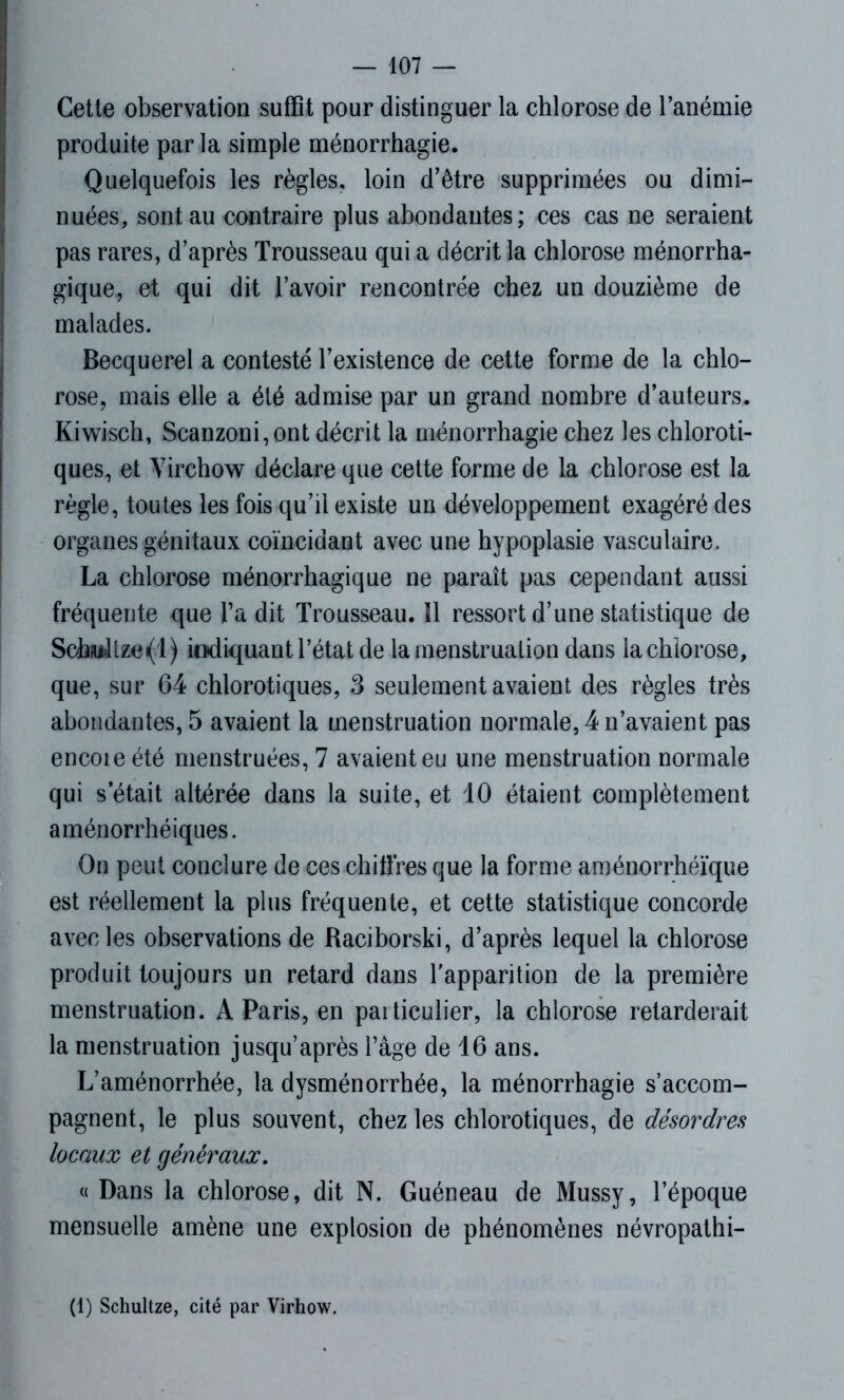 Cette observation suffit pour distinguer la chlorose de l’anémie produite parla simple ménorrhagie. Quelquefois les règles, loin d'être supprimées ou dimi- nuées, sont au contraire plus abondantes; ces cas ne seraient pas rares, d’après Trousseau qui a décrit la chlorose ménorrha- gique, et qui dit l’avoir rencontrée chez un douzième de malades. Becquerel a contesté l’existence de cette forme de la chlo- rose, mais elle a été admise par un grand nombre d’auteurs. Kiwisch, Scanzoni, ont décrit la ménorrhagie chez les chloroti- ques, et Virchow déclare que cette forme de la chlorose est la règle, toutes les fois qu’il existe un développement exagéré des organes génitaux coïncidant avec une hypoplasie vasculaire. La chlorose ménorrhagique ne paraît pas cependant aussi fréquente que Ta dit Trousseau. îl ressort d’une statistique de Schfu»ltze«(l) indiquant l’état de la menstruation dans la chlorose, que, sur 64 chlorotiques, 3 seulement avaient des règles très abondantes, 5 avaient la menstruation normale, 4 n’avaient pas encoie été menstruées, 7 avaient eu une menstruation normale qui s était altérée dans la suite, et 10 étaient complètement aménorrhéiques. On peut conclure de ces chiffres que la forme aménorrhéïque est réellement la plus fréquente, et cette statistique concorde avec les observations de Raciborski, d’après lequel la chlorose produit toujours un retard dans l’apparition de la première menstruation. A Paris, en particulier, la chlorose retarderait la menstruation jusqu’après l’âge de 16 ans. L’aménorrhée, la dysménorrhée, la ménorrhagie s’accom- pagnent, le plus souvent, chez les chlorotiques, de désordres locaux et généraux. « Dans la chlorose, dit N. Guéneau de Mussy, l’époque mensuelle amène une explosion de phénomènes névropathi- (1) Schultze, cité par Virhow.