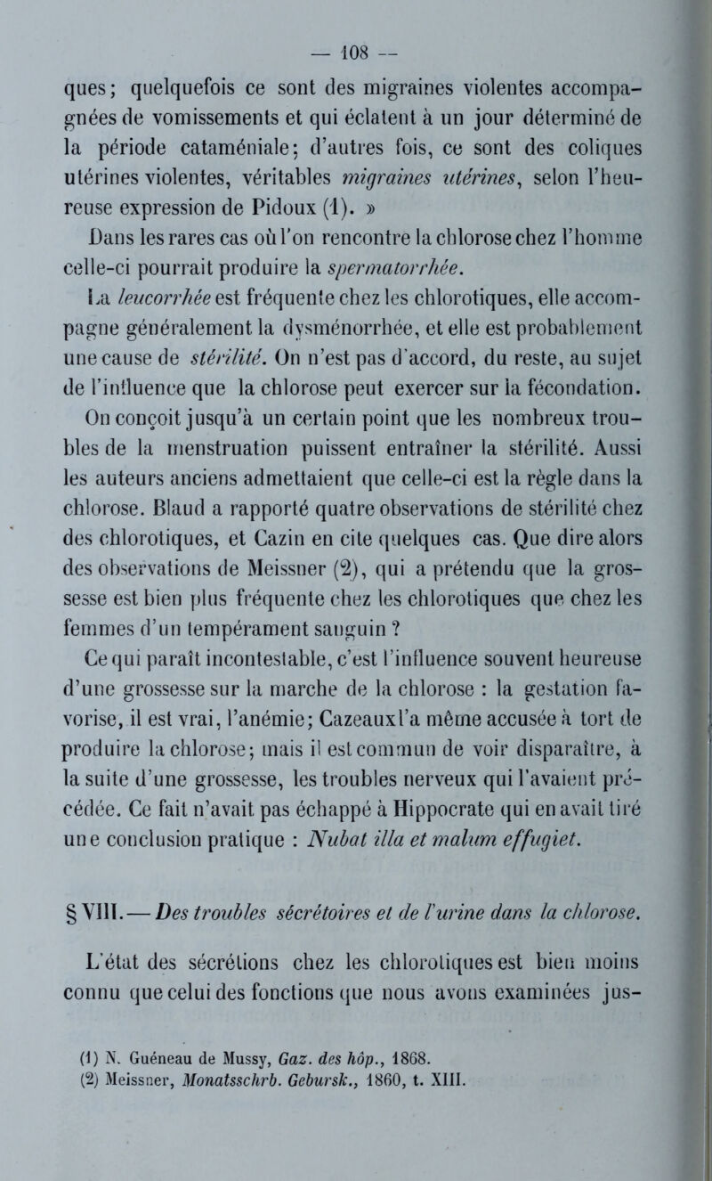 ques ; quelquefois ce sont des migraines violentes accompa- gnées de vomissements et qui éclatent à un jour déterminé de la période cataméniale; d’autres fois, ce sont des coliques utérines violentes, véritables migraines utérines, selon l’heu- reuse expression de Pidoux (1). » Dans les rares cas où Ton rencontre la chlorose chez l’homme celle-ci pourrait produire la spermatorrhée. La leucorrhée est fréquente chez les chlorotiques, elle accom- pagne généralement la dysménorrhée, et elle est probablement une cause de stérilité. On n’est pas d’accord, du reste, au sujet de l’intluence que la chlorose peut exercer sur la fécondation. On conçoit jusqu’à un certain point que les nombreux trou- bles de la menstruation puissent entraîner la stérilité. Aussi les auteurs anciens admettaient que celle-ci est la règle dans la chlorose. Blaud a rapporté quatre observations de stérilité chez des chlorotiques, et Cazin en cite quelques cas. Que dire alors des observations de Meissner (2), qui a prétendu que la gros- sesse est bien plus fréquente chez les chlorotiques que chez les femmes d’un tempérament sanguin ? Ce qui paraît incontestable, c’est l’influence souvent heureuse d’une grossesse sur la marche de la chlorose : la gestation fa- vorise, il est vrai, l’anémie; Cazeauxl’a même accusée à tort de produire la chlorose; mais il est commun de voir disparaître, à la suite d’une grossesse, les troubles nerveux qui l’avaient pré- cédée. Ce fait n’avait, pas échappé à Hippocrate qui en avait tiré une conclusion pratique : Nubat ilia et malum effugiet. § VIII. — Des troubles sécrétoires et de ïurine dans la chlorose. L’état des sécrétions chez les chlorotiques est bien moins connu que celui des fonctions que nous avons examinées jus- (1) N. Guéneau de Mussy, Gaz. des hôp., 1868. (2) Meissner, Monatsschrb. Gebursk., 1860, t. XIII.