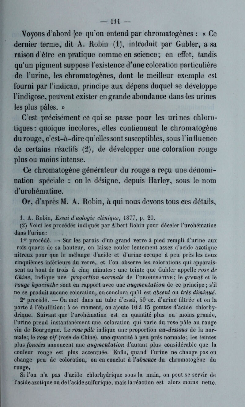 Voyons d’abord [ce qu’on entend par chromatogènes : « Ce dernier terme, dit A. Robin (1), introduit par Gubler, a sa raison d’être en pratique comme en science; en effet, tandis qu’un pigment suppose l’existence d’une coloration particulière de l’urine, les chromatogènes, dont le meilleur exemple est fourni par l’indican, principe aux dépens duquel se développe l’indigose, peuvent exister en grande abondance dans les urines les plus pâles. » C’est précisément ce qui se passe pour les urines chloro- tiques: quoique incolores, elles contiennent le chromatogène durouge, c’est-à-direqu’ellessontsusceptibles, sous l’influence de certains réactifs (2), de développer une coloration rouge plus ou moins intense. Ce chromatogène générateur du rouge a reçu une dénomi- nation spéciale : on le désigne, depuis Harley, sous le nom d’urohématine. Or, d’après M. A. Robin, à qui nous devons tous ces détails, 1. A. Robin, Essai d’uologie clinique, 1877, p. 20. (2) Voici les procédés indiqués par Albert Robin pour déceler l’urohématine dans Turine : 1er procédé. — Sur les parois d’un grand verre à pied rempli d’urine aux rois quarts de sa hauteur, on laisse couler lentement assez d’acide azotique nitreux pour que le mélange d’acide et d’urine occupe à peu près les deux cinquièmes inférieurs du verre, et l’on observe les colorations qui apparais- sent au bout de trois à cinq minutes : une teinte que Gubler appelle rose de Chine, indique une proportion normale de I’urohematine ; le grenat et le rouge hyacinthe sont en rapport avec une augmentation de ce principe ; s’il ne se produit aucune coloration, on conclura qu’il est absent ou très diminué. 2e procédé. — On met dans un tube d’essai, 50 cc. d’urine filtrée et on la porte à l’ébullition; à ce moment, on ajoute 10 à 15 gouttes d’acide chlorhy- drique. Suivant que l’urohématine est en quantité plus ou moins grande, l’urine prend instantanément une coloration qui varie du rose pâle au rouge vin de Bourgogne. Le rose pâle indique une proportion au-dessous de la nor- male; le rose vif (rose de Chine), une quantité à peu près normale; les teintes plus foncées annoncent nne augmentation d’autant plus considérable que la couleur rouge est plus accentuée. Enfin, quand l’urine ne change pas ou change peu de coloration, on en conclut à Yabsence du chromatogène du rouge. Si l’on n’a pas d’acide chlorhydrique sous la main, on peut se servir de l’acide azotique ou de l’acide sulfurique, mais laréaction est alors moins nette..