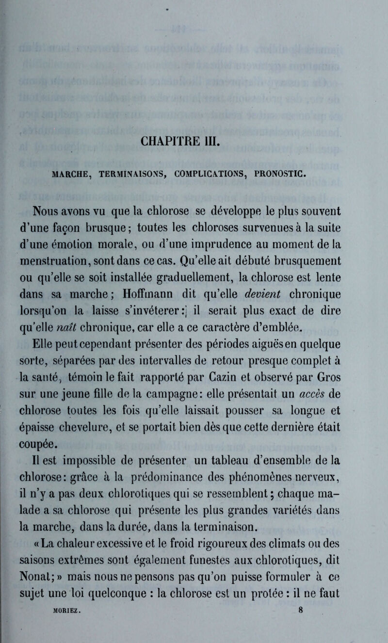 MARCHE, TERMINAISONS, COMPLICATIONS, PRONOSTIC. Nous avons vu que la chlorose se développe le plus souvent d’une façon brusque; toutes les chloroses survenues à la suite d’une émotion morale, ou d’une imprudence au moment de la menstruation, sont dans ce cas. Qu’elle ait débuté brusquement ou qu’elle se soit installée graduellement, la chlorose est lente dans sa marche; Hoffmann dit qu’elle devient chronique lorsqu’on la laisse s’invétérer:] il serait plus exact de dire qu'elle naît chronique, car elle a ce caractère d’emblée. Elle peut cependant présenter des périodes aiguës en quelque sorte, séparées par des intervalles de retour presque complet à la santé, témoin le fait rapporté par Cazin et observé par Gros sur une jeune fille de la campagne: elle présentait un accès de chlorose toutes les fois qu’elle laissait pousser sa longue et épaisse chevelure, et se portait bien dès que cette dernière était coupée. Il est impossible de présenter un tableau d’ensemble de la chlorose: grâce à la prédominance des phénomènes nerveux, il n’y a pas deux chlorotiques qui se ressemblent ; chaque ma- lade a sa chlorose qui présente les plus grandes variétés dans la marche, dans la durée, dans la terminaison. «La chaleur excessive et le froid rigoureux des climats ou des saisons extrêmes sont également funestes aux chlorotiques, dit Nonal;» mais nous ne pensons pas qu’on puisse formuler à ce sujet une loi quelconque : la chlorose est un protée : il ne faut 8 MORIEZ.