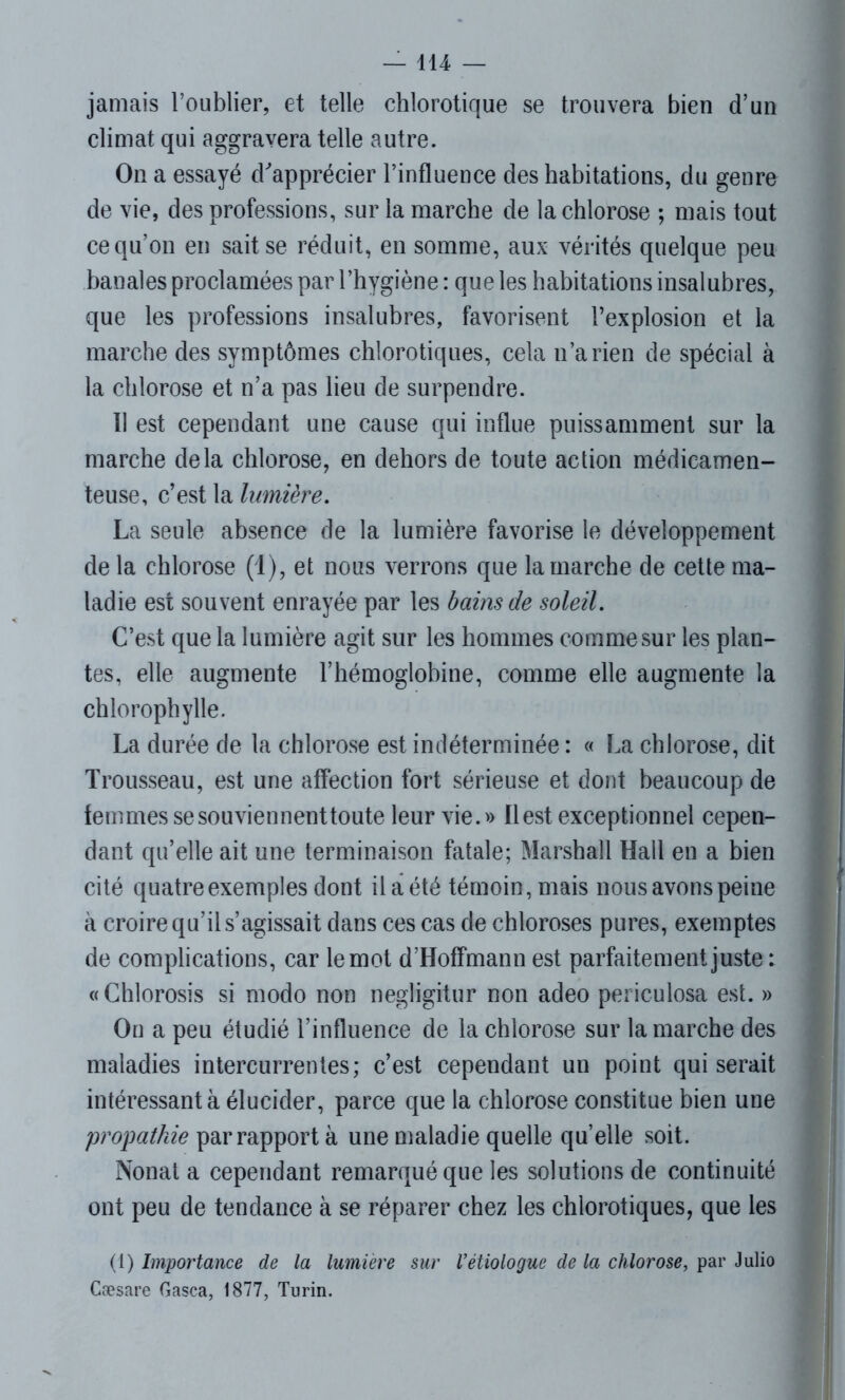 jamais l’oublier, et telle chlorotique se trouvera bien d’un climat qui aggravera telle autre. On a essayé d'apprécier l’influence des habitations, du genre de vie, des professions, sur la marche de la chlorose ; mais tout ce qu’on en sait se réduit, en somme, aux vérités quelque peu banales proclamées par l’hygiène : que les habitations insalubres, que les professions insalubres, favorisent l’explosion et la marche des symptômes chlorotiques, cela n’a rien de spécial à la chlorose et n’a pas lieu de surpendre. Il est cependant une cause qui influe puissamment sur la marche delà chlorose, en dehors de toute action médicamen- teuse, c’est la lumière. La seule absence de la lumière favorise le développement de la chlorose (1), et nous verrons que la marche de cette ma- ladie est souvent enrayée par les bains de soleil. C’est que la lumière agit sur les hommes comme sur les plan- tes, elle augmente l’hémoglobine, comme elle augmente la chlorophylle. La durée de la chlorose est indéterminée : « La chlorose, dit Trousseau, est une affection fort sérieuse et dont beaucoup de femmes se souviennent toute leur vie.» Il est exceptionnel cepen- dant qu’elle ait une terminaison fatale; Marshall Hall en a bien cité quatre exemples dont il a été témoin, mais nous avons peine à croire qu’il s’agissait dans ces cas de chloroses pures, exemptes de complications, car le mot d’Hoffmann est parfaitement juste : «Chlorosis si modo non negligitur non adeo periculosa est. » On a peu étudié l’influence de la chlorose sur la marche des maladies intercurrentes; c’est cependant un point qui serait intéressant à élucider, parce que la chlorose constitue bien une propatkie par rapport à une maladie quelle quelle soit. Nonat a cependant remarqué que les solutions de continuité ont peu de tendance à se réparer chez les chlorotiques, que les (1) Importance de la lumière sur Vètiologue de la chlorose, par Julio Cæsare Gasca, 1877, Turin.