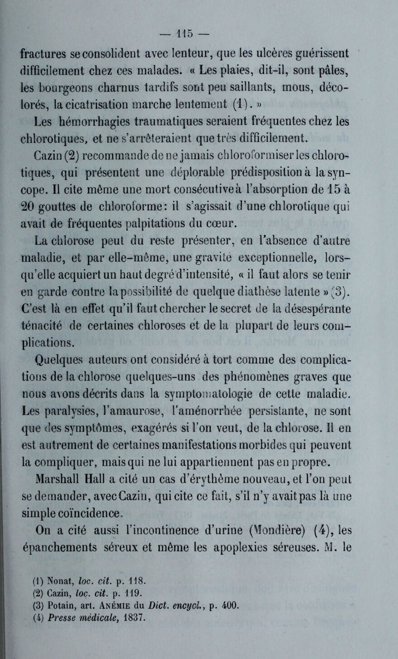 fractures se consolident avec lenteur, que les ulcères guérissent difficilement chez ces malades. « Les plaies, dit-il, sont pâles, les bourgeons charnus tardifs sont peu saillants, mous, déco- lorés, la cicatrisation marche lentement (4 ). » Les hémorrhagies traumatiques seraient fréquentes chez les chlorotiques, et ne s’arrêteraient que très difficilement. Cazin(2) recommande de ne jamais chloroformiserles chloro- tiques, qui présentent une déplorable prédisposition à la syn- cope. Il cite même une mort consécutive à l’absorption de 15 à 20 gouttes de chloroforme: il s’agissait d’une chlorotique qui avait de fréquentes palpitations du cœur. La chlorose peut du reste présenter, en l’absence d’autre maladie, et par elle-même, une gravite exceptionnelle, lors- qu’elle acquiert un haut degré d’intensité, « il faut alors se tenir en garde contre la possibilité de quelque diathèse latente »(3). C’est là en effet qu’il faut chercher le secret de la désespérante ténacité de certaines chloroses et de la plupart de leurs com- plications. Quelques auteurs ont considéré à tort comme des complica- tions de la chlorose quelques-uns des phénomènes graves que nous avons décrits dans la symptomatologie de cette maladie. Les paralysies, l’amaurose, l'aménorrhée persistante, ne sont que des symptômes, exagérés si l’on veut, de la chlorose. Il en est autrement de certaines manifestations morbides qui peuvent la compliquer, mais qui ne lui appartiennent pas en propre. Marshall Hall a cité un cas d’érythème nouveau, et l’on peut se demander, avecCazin, qui cite ce fait, s’il n’y avait pas là une simple coïncidence. On a cité aussi l’incontinence d’urine (Mondière) (4), les épanchements séreux et même les apoplexies séreuses. M. le (1) Nonat, loc. cit. p. 118. (2) Cazin, loc. cit. p. 119. (3) Potain, art. Anémie du Dict. encyol., p. 400. (4) Presse médicale, 1837.